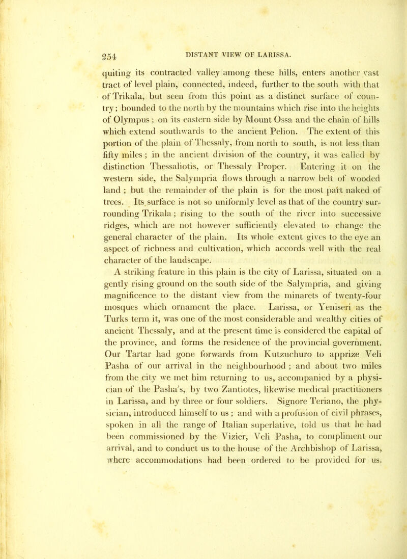 DISTANT VIEW OF LARISSA. quiting its contracted valley among these hills, enters another vast tract of level plain, connected, indeed, further to the south with that ofTrikala, but seen from this point as a distinct surface of coun- try; bounded to the north by the mountains which rise into the heights of Olympus ; on its eastern side by Mount Ossa and the chain of hills which extend southwards to the ancient Pel ion. The extent of this portion of the plain of Thessaly, from north to south, is not less than fifty miles ; in the ancient division of the country, it was called by distinction Thessaliotis, or Thessaly Proper. Entering it on the western side, the Salympria flows through a narrow belt of wooded land ; but the remainder of the plain is for the most pait naked of trees. Its, surface is not so uniformly level as that of the country sur- rounding Trikala; rising to the south of the river into successive ridges, which are not however sufficiently elevated to change the general character of the plain. Its whole extent gives to the eye an aspect of richness and cultivation, which accords well with the real character of the landscape. A striking feature in this plain is the city of Larissa, situated on a gently rising ground on the south side of the Salympria, and giving magnificence to the distant view from the minarets of twenty-four mosques which ornament the place. Larissa, or Yeniseri as the Turks term it, was one of the most considerable and wealthy cities of ancient Thessaly, and at the present time is considered the capital of the province, and forms the residence of the provincial government. Our Tartar had gone forwards from Kutzuchuro to apprize Veli Pasha of our arrival in the neighbourhood ; and about two miles from the city we met him returning to us, accompanied by a physi- cian of the Pasha^s, by two Zantiotes, likewise medical practitioners in Larissa, and by three or four soldiers. Signore Teriano, the phy- sician, introduced himself to us ; and with a profusion of civil phrases, spoken in all the range of Italian superlative, told us that he had been commissioned by the Vizier, Veli Pasha, to compliment our arrival, and to conduct us to the house of the Archbishop of Larissa, where accommodations had been ordered to be provided for us.