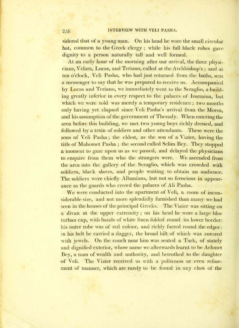 sidered that of a young man. On his head he wore the small circular hat, common to the Greek clergy ; while his full black robes gave dignity to a person naturally tall and well formed. At an early hour of the morning after our arrival, the three physi- cians, Velara, Lucas, and Teriano, called at the Archbishop’s ; and at ten o’clock, Veli Pasha, who had just returned from the baths, sent a messenger to say that he was prepared to receive us. Accompanied by Lucas and Teriano, we immediately went to the Seraglio, a build- ing greatly inferior in every respect to the palaces of loannina, but which we were told was merely a temporary residence; two months only having yet elapsed since Veli Pasha’s arrival from the Morea, and his assumption of the government of Thessaly. When entering the area before this building, we met two young boys richly dressed, and followed by a train of soldiers and other attendants. These were the sons of Veli Pasha; the eldest, as the son of a Vizier, having the title of Mahomet Pasha ; the second called Selim Bey. They stopped a moment to gaze upon us as we passed, and delayed the physicians to enquire from them who the strangers were. We ascended from the area into the gallery of the Seraglio, which was crowded with soldiers, black slaves, and people waiting to obtain an audience. The soldiers were chiefly Albanians, but not so ferocious in appear- ance as the guards who crowd the palaces of Ali Pasha. We were conducted into the apartment of Veli, a room of incon- siderable size, and not more splendidly furnished than many we had seen in the houses of the principal Greeks. The Vizier was sitting on a divan at the upper extremity; on his head he wore a large blue turban cap, with bands of white linen folded round its lower border: his outer robe was of red colour, and richly furred round the edges : in his belt he carried a dagger, the broad hilt of which was covered with jewels. On the couch near him was seated a Turk, of stately and dignified exterior, whose name we afterwards learnt to be Achrnet Bey, a man of wealth and authority, and betrothed to the daughter of Veli. The Vizier received us with a politeness or even refine- ment of manner, Avhich are rarely to be found in any class of the