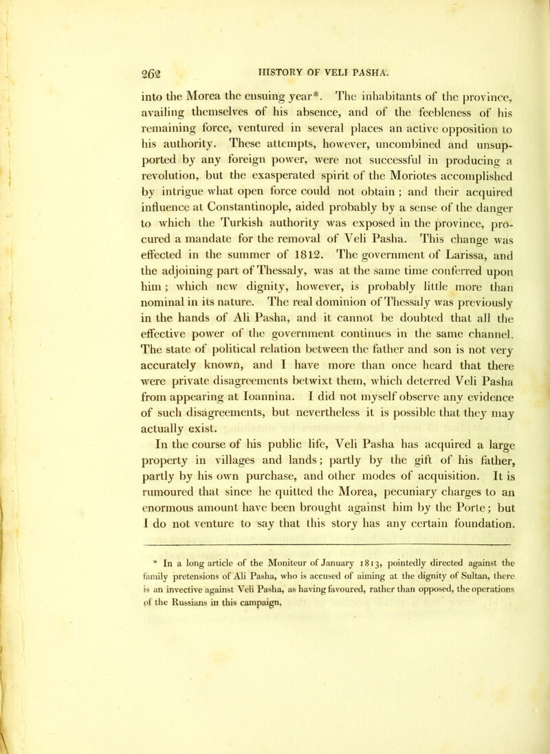 into the Morea the ensuing year*. The inhabitants of tlie province, availing themselves of his absence, and of the feebleness of his remaining force, ventured in several places an active opposition to his authority. These attempts, however, uncombined and unsup- ported by any foreign power, were not successful in producing a revolution, but the exasperated spirit of the Moriotes accomplished by intrigue what open force could not obtain ; and their acquired influence at Constantinople, aided probably by a sense of the danger to which the Turkish authority was exposed in the province, pro- cured a mandate for the removal of Veli Pasha. This change was effected in the summer of 1812. The government of Larissa, and the adjoining part of Thessaly, was at the same time conferred upon him; which new dignity, however, is probably little more than nominal in its nature. The real dominion of Thessaly was previously in the hands of Ali Pasha, and it cannot be doubted that all the effective power of the government continues in the same channel. The state of political relation between the father and son is not very accurately known, and I have more than once heard that there were private disagreements betwixt them, which deterred Veli Pasha from appearing at loannina. I did not myself observe any evidence of such disagreements, but nevertheless it is possible that they may actually exist. In the course of his public life, Veli Pasha has acquired a large property in villages and lands; partly by the gift of his father, partly by his own purchase, and other modes of acquisition. It is rumoured that since he quitted the Morea, pecuniary charges to an enormous amount have been brought against him by the Porte; but I do not venture to say that this story has any certain foundation. * In a long article of the Moniteur of January 1813, pointedly directed against the family pretensions of Ali Pasha, who is accused of aiming at the dignity of Sultan, there is an invective against Veli Pasha, as having favoured, rather than opposed, the operations pf the Russians in this campaign,