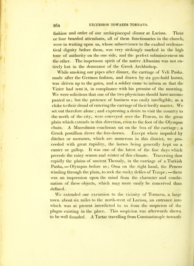 fashion and order of our archiepiscopal dinner at Larissa. Three or four bearded attendants, all of them functionaries in the church, were in waiting upon us, whose subservience to the exalted ecclesias- tical dignity before them, was very strikingly marked in the high tone of authority on the one side, and the perfect submissiveness on the other. The impetuous spirit of the native Albanian was not en- tirely lost in the demeanor of the Greek Archbishop. While smoking our pipes after dinner, the carriage of Veli Pasha, made after the German fashion, and drawn by six pye-bald horses, was driven up to the gates, and a soldier came to inform us that the Vizier had sent it, in compliance with his promise of the morning. We were solicitous that one of the two physicians should have accom- panied us; but the pretence of business was easily intelligible, as a cloke to their dread of entering the carriage of their lordly master. We set out therefore alone ; and expressing a desire to visit the country to the north of the city, were conveyed over the Peneus, to the great plain which extends in this direction, even to the foot of the Olympus chain. A Mussulman coachman sat on the box of the carriage; a Greek postillion drove the fore-horses. Except where impeded by ditches or morasses, which are numerous in this district, we pro- ceeded with great rapidity, the horses being generally kept on a canter or gallop. It was one of the latest of the fine days which precede the rainy season aad winter of this climate. Traversing thus rapidly the plains of ancient Thessaly, in the carriage of a Turkish Pasha, — Olympus before us; Ossa on the right hand, the Peneus winding through the plain, to seek the rocky defiles of Tempe; —there was an impression upon the mind from the character and combi- nation of these objects, which may more easily be conceived than defined. We extended our excursion to the vicinity of Tornavo, a large town about six miles to the north-west of Larissa, an entrance into which was at present interdicted to us from the suspicion of the plague existing in the place. This suspicion was afterwards shewn to be well founded. A Tartar travelling from Constantinople towards