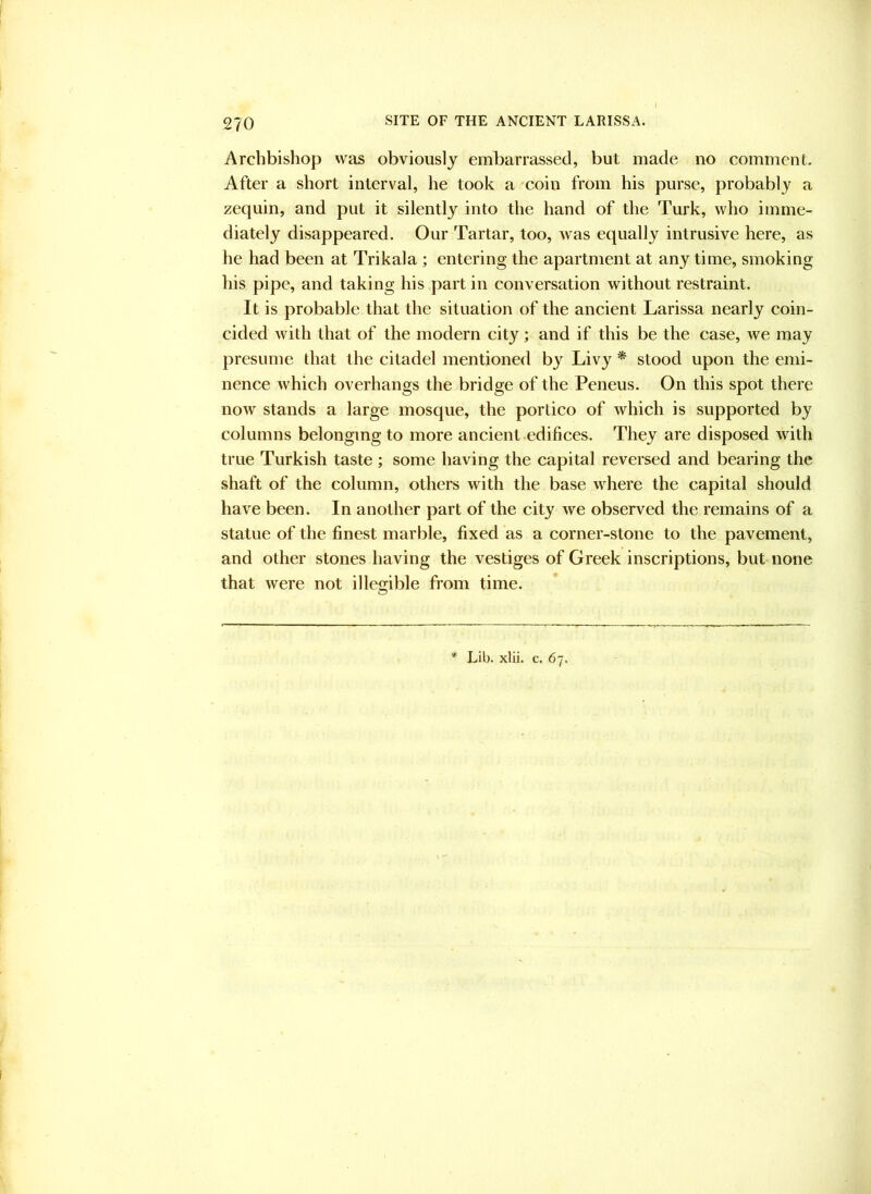 Archbishop was obviously embarrassed, but made no comment. After a short interval, he took a 'coin from his purse, probably a zequin, and put it silently into the hand of the Turk, who imme- diately disappeared. Our Tartar, too, was equally intrusive here, as he had been at Trikala ; entering the apartment at any time, smoking his pipe, and taking his part in conversation without restraint. It is probable that the situation of the ancient Larissa nearly coin- cided with that of the modern city; and if this be the case, we may presume that the citadel mentioned by Livy * stood upon the emi- nence which overhangs the bridge of the Peneus. On this spot there now stands a large mosque, the portico of which is supported by columns belonging to more ancient edifices. They are disposed with true Turkish taste ; some having the capital reversed and bearing the shaft of the column, others with the base where the capital should have been. In another part of the city we observed the remains of a statue of the finest marble, fixed as a corner-stone to the pavement, and other stones having the vestiges of Greek inscriptions, but none that were not illegible from time. * Lib. xlii. c. 67