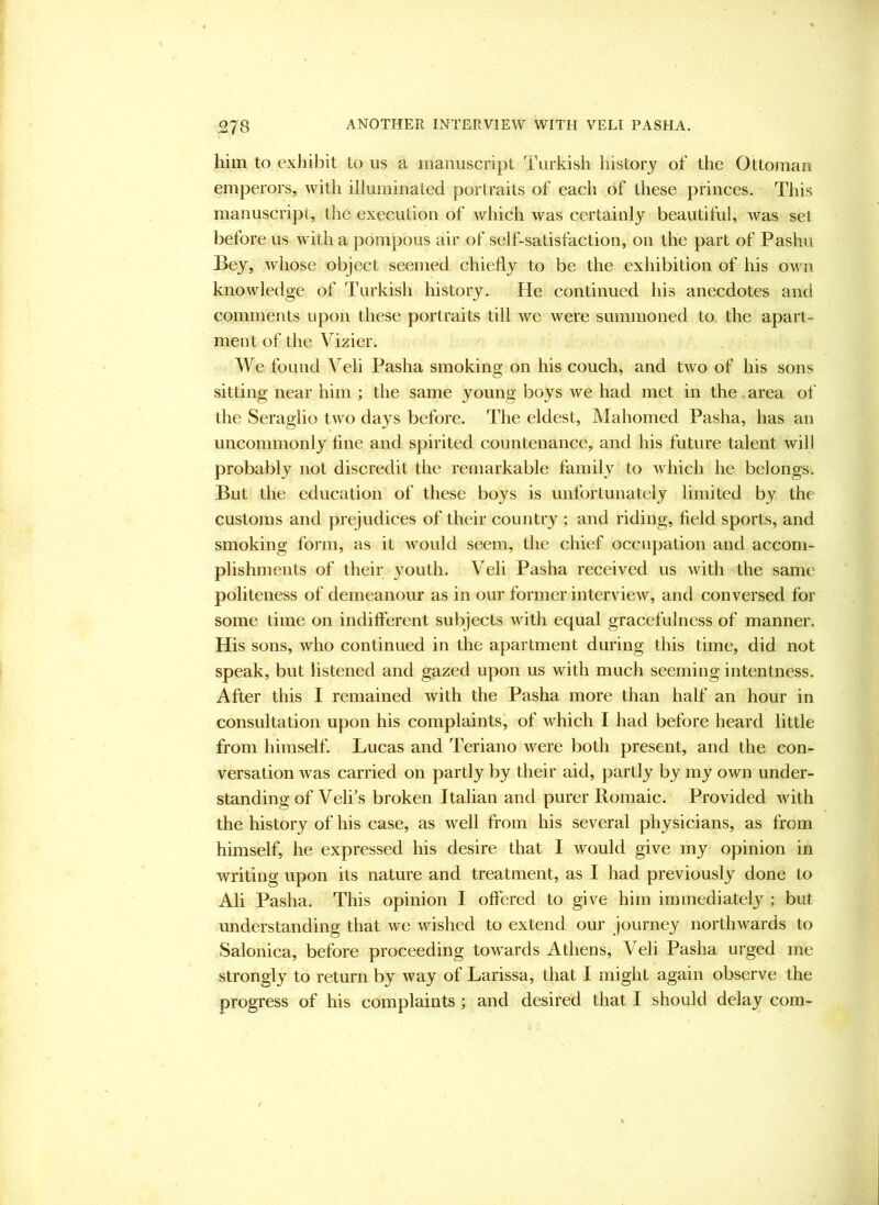 him to exhibit to us a manuscript Turkish history of the Ottoman emperors, with illuminated portraits of each of these princes. This manuscript, the execution of which was certainly beautiful, was set before us Avdth a pompous air of self-satisfaction, on the part of Pashu Bey, whose object seemed chiefly to be the exhibition of his own knowledge of Turkish history. He continued his anecdotes and comments upon these portraits till we were summoned to the apart- ment of the Vizier. We found Veli Pasha smoking on his couch, and two of his sons sitting near him ; the same young boys we had met in the.area of the Seraglio two days before. The eldest, Mahomed Pasha, has an uncommonly fine and spirited countenance, and his future talent will probably not discredit the remarkable family to which he belongs. But the education of these boys is unfortunately limited by the customs and prejudices of their country ; and riding, field sports, and smoking form, as it would seem, the chief occupation and accom- plishments of their youth. Veli Pasha received us with the same politeness of demeanour as in our former interview, and conversed for some time on indifferent subjects with equal gracefulness of manner. His sons, who continued in the apartment during this time, did not speak, but listened and gazed upon us with much seeming intentness. After this I remained with the Pasha more than half an hour in consultation upon his complaints, of which I had before heard little from himself. Lucas and Teriano were both present, and the con- versation was carried on partly by their aid, partly by my own under- standing of Velfs broken Italian and purer Romaic. Provided with the history of his case, as well from his several physicians, as from himself, he expressed his desire that I would give my opinion in writing upon its nature and treatment, as I had previously done to Ali Pasha. This opinion I offered to give him immediately; but understanding that we wished to extend our journey northwards to Salonica, before proceeding towards Athens, Veli Pasha urged me strongly to return by way of Larissa, that I might again observe the progress of his complaints; and desired that I should delay com-