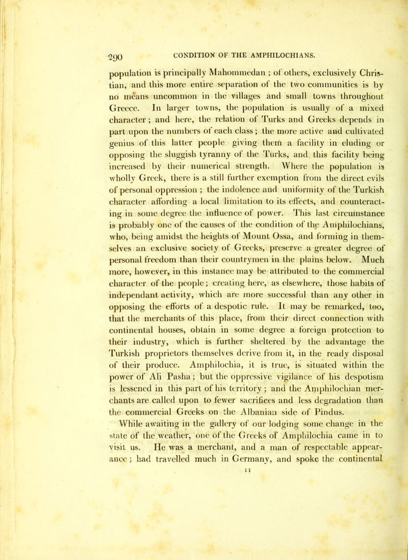 population is principally Mahoininedan ; of others, exclusively Chris- tian, and this more entire separation of the two communities is by no means uncommon in the villages and small towns throughout Greece. In larger towns, the population is usually of a mixed character; and here, the relation of Turks and Greeks depends in part upon the numbers of each class ; the more active and cultivated genius of this latter people giving them a facility in eluding or opposing the sluggish tyranny of the Turks, and this facility being increased by their numerical strength. Where the population is wholly Greek, there is a still further exemption from the direct evils of personal oppression ; the indolence and uniformity of the Turkish character affording a local limitation to its effects, and counteract- ing in some degree the influence of power. This last circumstance is probably one of the causes of the condition of the Amphilochians, who, being amidst the heights of Mount Ossa, and forming in them- selves an exclusive society of Greeks, preserve a greater degree of personal freedom than their countrymen in the plains below. Much more, however, in this instance may be attributed to the commercial character of the people; creating here, as elsewhere, those habits of indepeiidant activity, which are more successful than any other in opposing the efforts of a despotic rule. It may be remarked, too, that the merchants of this place, from their direct connection with continental houses, obtain in some degree a foreign protection to their industry, which is further sheltered by the advantage the Turkish proprietors themselves derive from it, in the ready disposal of their produce. Amphilochia, it is true, is situated within the power of Ali Pasha; but the oppressive vigilance of his despotism is lessened in this part of his territory; and the Amphilochian mer- chants are called upon to fewer sacrifices and less degradation than the commercial Greeks on the Albanian side of Pindus. While awaiting in the gallery of our lodging some change in the state of the weather, one of the Greeks of Amphilochia came in to visit us. He was a merchant, and a man of respectable appear- ance; had travelled much in Germany, and spoke the continental