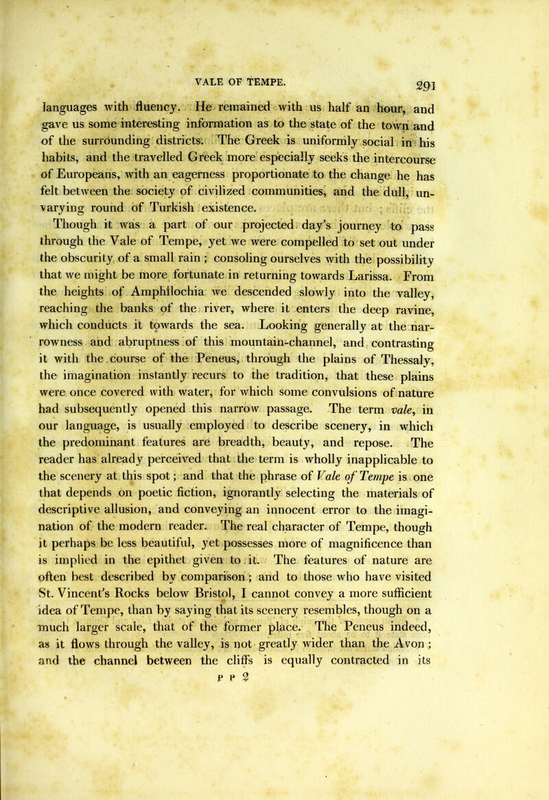 languages with fluency. He remained with us half an hour, and gave us some interesting information as to the state of the town and of the surrounding districts. The Greek is uniformly social in his habits, and the travelled Greek more especially seeks the intercourse of Europeans, with an eagerness proportionate to the change he has felt between the society of civilized communities, and the dull, un- varying round of Turkish existence. Though it was a part of our projected, day's journey to' pass through the Vale of Tempe, yet we were compelled to set out under the obscurity of a small rain ; consoling ourselves with the possibility that we might be more fortunate in returning towards Larissa. From the heights of Amphilochia we descended slowly into the valley, reaching the banks of the river, where it enters the deep ravine, which conducts it towards the sea. Looking generally at the nar- rowness and abruptness of this mountain-channel, and contrasting it with the . course of the Peneus, through the plains of Thessaly, the imagination instantly recurs to the tradition, that these plains were once covered with water, for which some convulsions of nature had subsequently opened this narrow passage. The term vak, in our language, is usually employed to describe scenery, in which the predominant features are breadth, beauty, and repose. The reader has already perceived that the term is wholly inapplicable to the scenery at this spot; and that the phrase of Vak of Tempe is one that depends on poetic fiction, ignorantly selecting the materials of descriptive allusion, and conveying an innocent error to the imagi- nation of the modern reader. The real character of Tempe, though it perhaps be less beautiful, yet possesses more of magnificence than is implied in the epithet given to .it. The features of nature are often best described by comparison; and to those who have visited St. Vincent's Rocks below Bristol, I cannot convey a more sufficient idea of Tempe, than by saying that its scenery resembles, though on a much larger scale, that of the former place. The Peneus indeed, as it flows through the valley, is not greatly wider than the Avon; and the channel between the cliffs is equally contracted in its e p ^