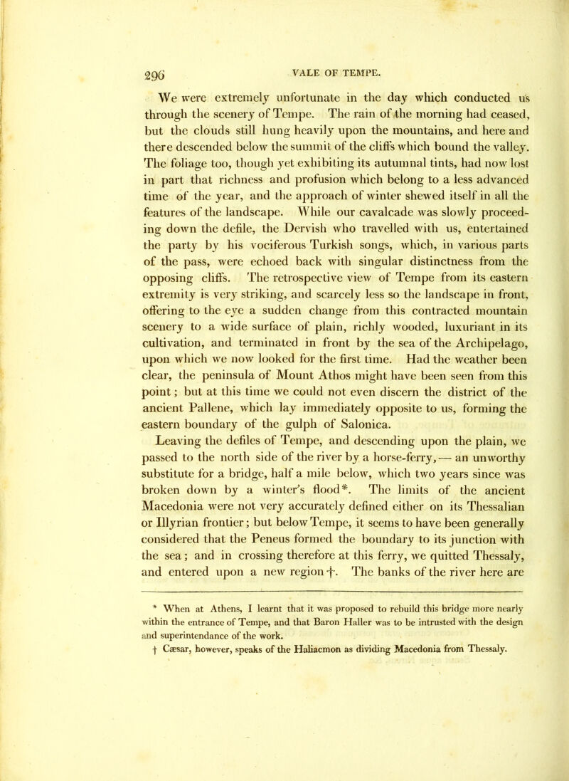 29^ We were extremely unfortunate in the day which conducted us through the scenery of Teinpe. The rain of the morning had ceased, but the clouds still hung heavily upon the mountains, and here and there descended below the summit of the cliffs which bound the valley. The foliage too, though yet exhibiting its autumnal tints, had now lost in part that richness and profusion which belong to a less advanced time of the year, and the approach of winter shewed itself in all the features of the landscape. While our cavalcade was slowly proceed- ing down the defile, the Dervish who travelled with us, entertained the party by his vociferous Turkish songs, which, in various parts of the pass, were echoed back with singular distinctness from the opposing cliffs. The retrospective view of Tempe from its eastern extremity is very striking, and scarcely less so the landscape in front, offering to the eye a sudden change from this contracted mountain scenery to a wide surface of plain, richly wooded, luxuriant in its cultivation, and terminated in front by the sea of the Archipelago, upon which we now looked for the first time. Had the weather been clear, the peninsula of Mount Athos might have been seen from this point; but at this time we could not even discern the district of the ancient Pallene, which lay immediately opposite to us, forming the eastern boundary of the gulph of Salonica. Leaving the defiles of Tempe, and descending upon the plain, we passed to the north side of the river by a horse-ferry, — an unworthy substitute for a bridge, half a mile below, which two years since was broken down by a winter's flood*. The limits of the ancient Macedonia were not very accurately defined either on its Thessalian or Illyrian frontier; but below Tempe, it seems to have been generally considered that the Peneus formed the boundary to its junction with the sea; and in crossing therefore at this ferry, we quitted Thessaly, and entered upon a new region-f-. The banks of the river here are * When at Athens, I learnt that it was proposed to rebuild this bridge more nearly within the entrance of Tempe, and that Baron Haller was to be intrusted with the design and superintendance of the work.