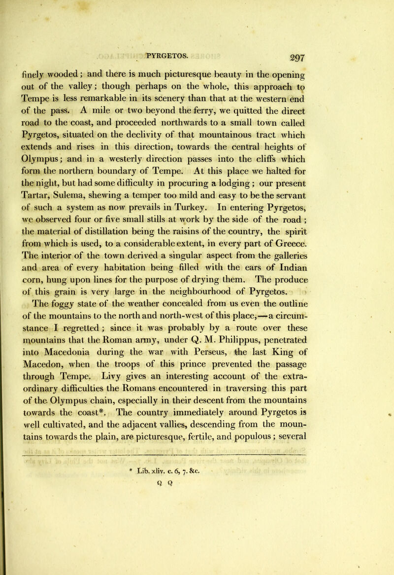 PYRGETOS. finely wooded; and there is much picturesque beauty in the opening out of the valley; though perhaps on the whole, this approach to Tempe is less remarkable in its scenery than that at the western end of the pass. A mile or two beyond the ferry, we quitted the direct road to the coast, and proceeded northwards to a small town called Pyrgetos, situated on the declivity of that mountainous tract which extends and rises in this direction, towards the central heights of Olympus; and in a westerly direction passes into the cliffs which form the northern boundary of Tempe. At this place we halted for the night, but had some difficulty in procuring a lodging; our present Tartar, Sulema, shewing a temper too mild and easy to be the servant of such a system as now prevails in Turkey. In entering Pyrgetos, we observed four or five small stills at work by the side of the road ; the material of distillation being the raisins of the country, the spirit from which is used, to a considerable extent, in every part of Greece. The interior of the town derived a singular aspect from the galleries and area of every habitation being filled with the ears of Indian corn, hung upon lines for the purpose of drying them. The produce of this grain is very large in the neighbourhood of Pyrgetos. The foggy state of the weather concealed from us even the outline of the mountains to the north and north-west of this place,—a circum- stance I regretted ; since it was probably by a route over these mountains that the Roman army, under Q. M. Philippus, penetrated into Macedonia during the war with Perseus, the last King of Macedon, when the troops of this prince prevented the passage through Tempe. Livy gives an interesting account of the extra- ordinary difficulties the Romans encountered in traversing this part of the Olympus chain, especially in their descent from the mountains towards the coast*. The country immediately around Pyrgetos is well cultivated, and the adjacent vallies, descending from the moun- tains towards the plain, are picturesque, fertile, and populous; several * Lib. xliv. c. 6, 7. &c. Q Q