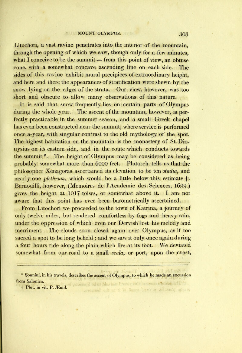 Litochori, a vast ravine penetrates into the interior of the mountain, through the opening of which we saw, though only for a few minutes, what I conceive to be the summit — from this point of view, an obtuse cone, with a somewhat concave ascending line on each side. The sides of this ravine exhibit mural precipices of extraordinary height, and here and there the appearances of stratification were shewn by the snow lying on the edges of the strata. Our view, however, was too short and obscure to allow many observations of this nature. It is said that snow frequently lies on certain parts of Olympus during the whole year. The ascent of the mountain, however, is per- fectly practicable in the summer-season, and a small Greek chapel has even been constructed near the summit, where service is performed once a-year, with singular contrast to the old mythology of the spot. The highest habitation on the mountain is the monastery of St. Dio- nysius on its eastern side, and in the route which conducts towards the summit The height of Olympus may be considered as being probably somewhat more than 6000 feet. Plutarch tells us that the philosopher Xenagoras ascertained its elevation to be ten stadia, and nearly one plethrum, which would be a little below this estimate -f-. Bernouilli, however, (Memoires de TAcademie des Sciences, 1699-) gives the height at 1017 toises, or somewhat above it. I am not aware that this point has ever been barometrically ascertained.. From Litochori we proceeded to the town of Katrina, a journey of only twelve miles, but rendered comfortless by fogs and heavy rain, under the oppression of which even our Dervish lost his melody and merriment. The clouds soon closed again over Olympus, as if too sacred a spot to be long beheld ; and we saw it only once again during a four hours ride along the plain which lies at its foot. We deviated somewhat from our road to a small scala, or port, upon the coast, * Sonnini, in his travels, describes the ascent of Olympus, to which he made an excursion from Salonica. t Pint, in vit. P. iEmil.