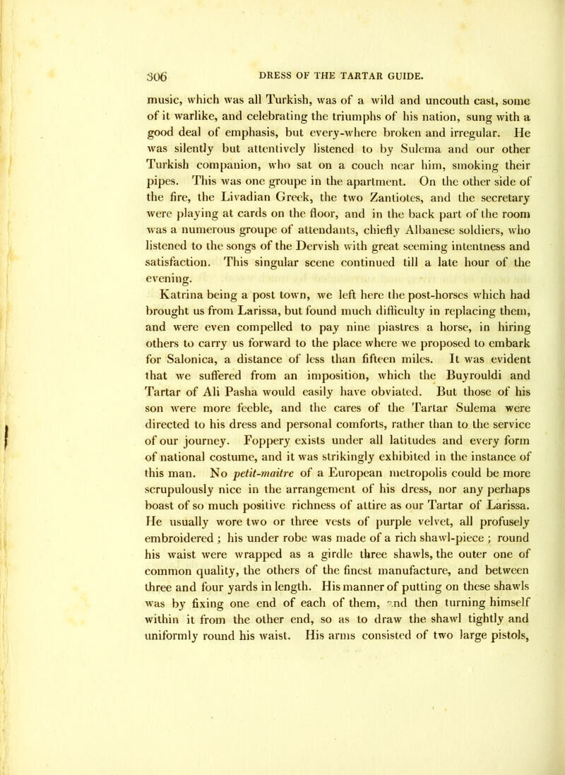 music, which was all Turkish, was of a wild and uncouth cast, some of it warlike, and celebrating the triumphs of his nation, sung with a good deal of emphasis, but every-where broken and irregular. He was silently but attentively listened to by Sulema and our other Turkish companion, who sat on a couch near him, smoking their ])ipes. This was one groupe in the apartment. On the other side of the fire, the Livadian Greek, the two Zantiotes, and the secretary were playing at cards on the floor, and in the back part of the room was a numerous groupe of attendants, chiefly Albanese soldiers, who listened to the songs of the Dervish with great seeming intentness and satisfaction. This singular scene continued till a late hour of the evening. Katrina being a post town, we left here the post-horses which had brought us from Larissa, but found much difficulty in replacing them, and were even compelled to pay nine piastres a horse, in hiring others to carry us forward to the place where we proposed to embark for Salonica, a distance of less than fifteen miles. It was evident that we suffered from an imposition, which the Buyrouldi and Tartar of Ali Pasha would easily have obviated. But those of his son were more feeble, and the cares of the Tartar Sulema were directed to his dress and personal comforts, rather than to the service of our journey. Foppery exists under all latitudes and every form of national costume, and it was strikingly exhibited in the instance of this man. No petit-maitrc of a European metropolis could be more scrupulously nice in the arrangement of his dress, nor any perhaps boast of so much positive richness of attire as our Tartar of Larissa. He usually wore two or three vests of purple velvet, all profusely embroidered ; his under robe was made of a rich shawl-piece ; round his waist were wrapped as a girdle three shawls, the outer one of common quality, the others of the finest manufacture, and between three and four yards in length. His manner of putting on these shawls Avas by fixing one end of each of them, ^nd then turning himself within it from the other end, so as to draw the shawl tightly and uniformly round his Avaist. His arms consisted of two large pistols,