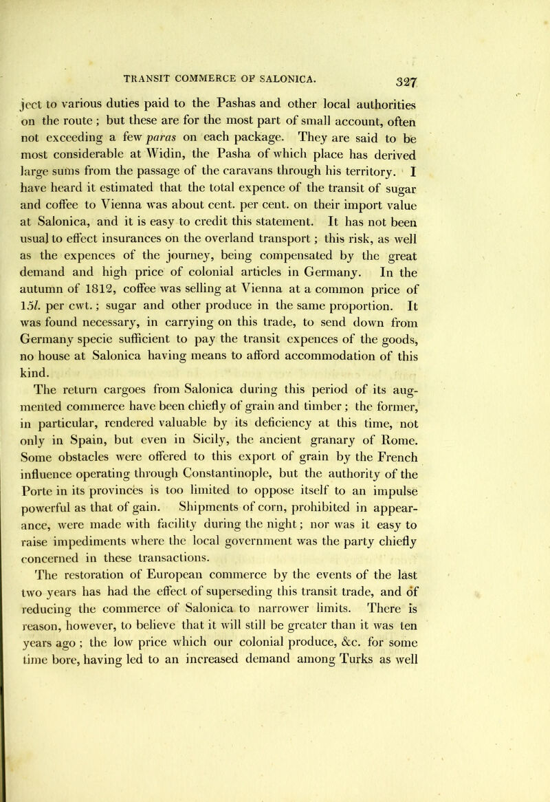 ject to various duties paid to the Pashas and other local authorities on the route ; but these are for the most part of small account, often not exceeding a few paras on each package. They are said to be most considerable at Widin, the Pasha of which place has derived large sums from the passage of the caravans through his territory. I have heard it estimated that the total expence of the transit of sugar and coffee to Vienna was about cent, per cent, on their import value at Salonica, and it is easy to credit this statement. It has not been usual to effect insurances on the overland transport; this risk, as well as the expences of the journey, being compensated by the great demand and high price of colonial articles in Germany. In the autumn of 1812, coffee was selling at Vienna at a common price of 1.5/. per cwt.; sugar and other produce in the same proportion. It was found necessary, in carrying on this trade, to send down from Germany specie sufficient to pay the transit expences of the goods, no house at Salonica having means to afford accommodation of this kind. The return cargoes from Salonica during this period of its aug- mented commerce have been chiefly of grain and timber; the former, in particular, rendered valuable by its deficiency at this time, not only in Spain, but even in Sicily, the ancient granary of Rome. Some obstacles were offered to this export of grain by the French influence operating through Constantinople, but the authority of the Porte in its provinces is too limited to oppose itself to an impulse powerful as that of gain. Shipments of corn, prohibited in appear- ance, were made with facility during the night; nor was it easy to raise impediments where the local government was the party chiefly concerned in these transactions. The restoration of European commerce by the events of the last two years has had the effect of superseding this transit trade, and of reducing the commerce of Salonica to narrower limits. There is reason, however, to believe that it will still be greater than it was ten years ago ; the low price which our colonial produce, &c. for some time bore, having led to an increased demand among Turks as well