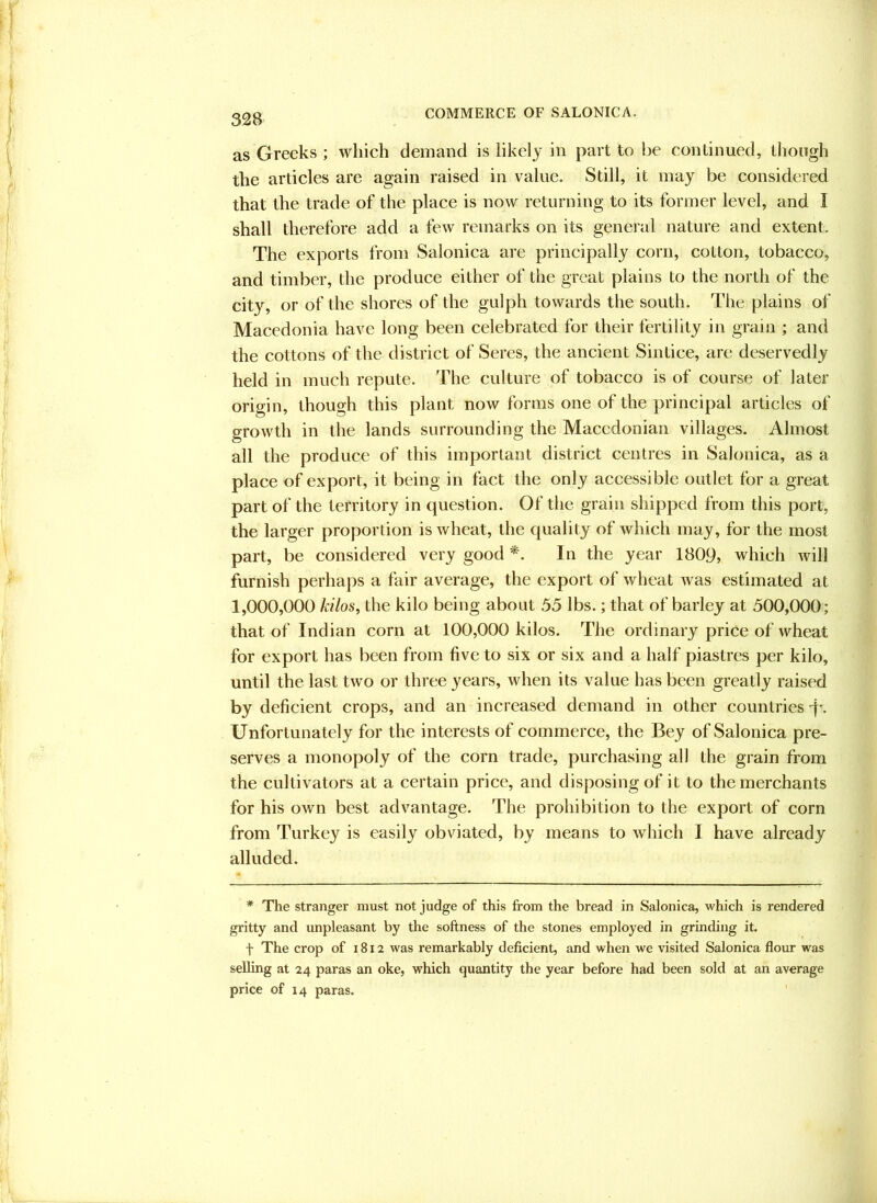 as Greeks ; which demand is likely in part to be continued, though the articles are again raised in value. Still, it may be considered that the trade of the place is now returning to its former level, and I shall therefore add a few remarks on its general nature and extent. The exports from Salonica are principally corn, colton, tobacco, and timber, the produce either of the great plains to the north of the city, or of the shores of the gulph towards the south. The plains of Macedonia have long been celebrated for their fertility in grain ; and the cottons of the district of Seres, the ancient Sintice, are deservedly held in much repute. The culture of tobacco is of course of later origin, though this plant now forms one of the principal articles of growth in the lands surrounding the Macedonian villages. Almost all the produce of this important district centres in Salonica, as a place of export, it being in fact the only accessible outlet for a great part of the territory in question. Of the grain shipped from this port, the larger proportion is wheat, the quality of which may, for the most part, be considered very good In the year 1809, which will furnish perhaps a fair average, the export of wheat was estimated at 1,000,000 kilos, the kilo being about 35 lbs.; that of barley at 500,000; that of Indian corn at 100,000 kilos. The ordinary price of wheat for export has been from five to six or six and a half piastres per kilo, until the last two or three years, when its value has been greatly raised by deficient crops, and an increased demand in other countries -f'. Unfortunately for the interests of commerce, the Bey of Salonica pre- serves a monopoly of the corn trade, purchasing all the grain from the cultivators at a certain price, and disposing of it to the merchants for his own best advantage. The prohibition to the export of corn from Turkey is easily obviated, by means to which I have already alluded. * The stranger must not judge of this from the bread in Salonica, which is rendered gritty and unpleasant by the softness of the stones employed in grinding it. t The crop of 1812 was remarkably deficient, and when we visited Salonica flour was selling at 24 paras an oke, which quantity the year before had been sold at an average price of 14 paras.