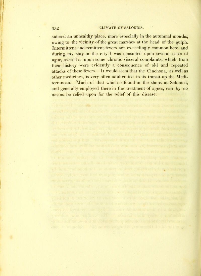 sidered an unhealthy place, more especially in the autumnal months, owing to the vicinity of the great marshes at the head of the gulph. Intermittent and remittent fevers are exceedingly common here, and during my stay in the city I was consulted upon several cases of ague, as well as upon some chronic visceral complaints, which from their history were evidently a consequence of old and repeated attacks of these fevers. It would seem that the Cinchona, as well as other medicines, is very often adulterated in its transit up the Medi- terranean. Much of that which is found in the shops at Salonica, and generally employed there in the treatment of agues, can by no means be relied upon for the relief of this disease.