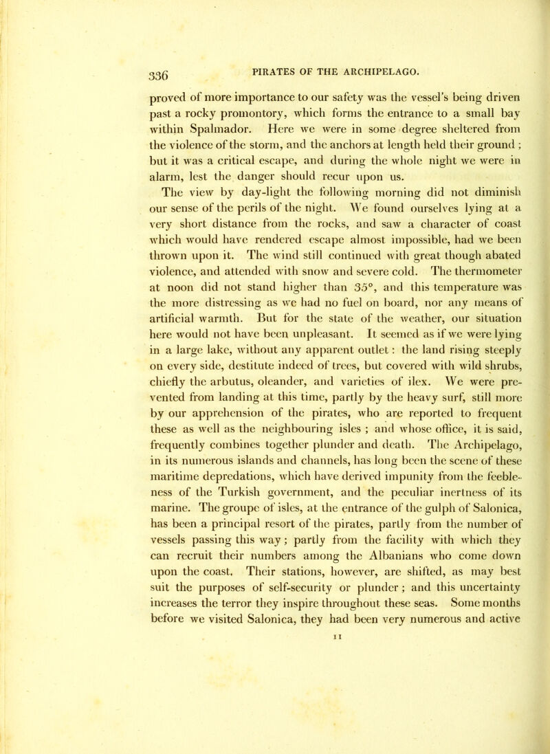 proved of more importance to our safety was the vessel’s being driven past a rocky promontory, which forms the entrance to a small bay within Spalmador. Here we were in some degree sheltered from the violence of the storm, and the anchors at length held their ground ; but it was a critical escape, and during the whole night we were in alarm, lest the danger should recur upon us. The view by day-light the following morning did not diminish our sense of the perils of the night. We found ourselves lying at a very short distance from the rocks, and saw a character of coast which would have rendered escape almost impossible, had w*e been thrown upon it. The wind still continued with great though abated violence, and attended with snow and severe cold. The thermometer at noon did not stand higher than 35°, and this temperature was the more distressing as we had no fuel on board, nor any means of artificial warmth. But for the state of the weather, our situation here would not have been unpleasant. It seemed as if we were lying in a large lake, without any apparent outlet: the land rising steeply on every side, destitute indeed of trees, but covered with wild shrubs, chiefly the arbutus, oleander, and varieties of ilex. We were pre- vented from landing at this time, partly by the heavy surf, still more by our apprehension of the pirates, who are reported to frequent these as well as the neighbouring isles ; and whose office, it is said, frequently combines together plunder and death. The Archipelago, in its numerous islands and channels, has long been the scene of these maritime depredations, which have derived impunity from the feeble- ness of the Turkish government, and the peculiar inertness of its marine. The groupe of isles, at the entrance of the gulph of Salonica, has been a principal resort of the pirates, partly from the number of vessels passing this way; partly from the facility with which they can recruit their numbers among the Albanians who come down upon the coast. Their stations, however, are shifted, as may best suit the purposes of self-security or plunder; and this uncertainty increases the terror they inspire throughout these seas. Some months before we visited Salonica, they had been very numerous and active