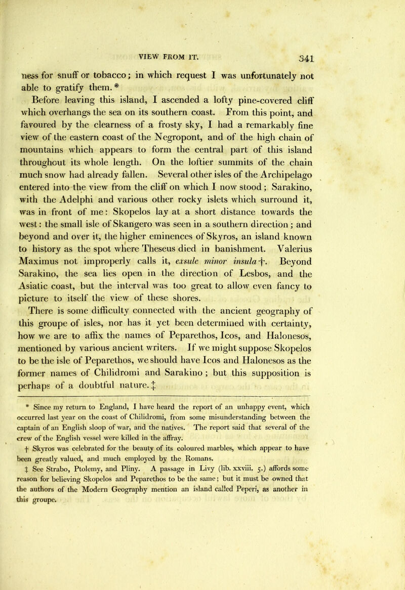 VIEW FROM IT. ness for snuff or tobacco; in which request I was unfortunately not able to gratify them. * Before leaving this island, I ascended a lofty pine-covered cliff which overhangs the sea on its southern coast. From this point, and favoured by the clearness of a frosty sky, I had a remarkably fine view of the eastern coast of the Negropont, and of the high chain of mountains which appears to form the central part of this island throughout its whole length. On the loftier summits of the chain much snow had already fallen. Several other isles of the Archipelago entered into-the view from the chff on which I now stood ; Sarakino, with the Adelphi and various other rocky islets which surround it, was in front of me: Skopelos lay at a short distance towards the west: the small isle of Skangero was seen in a southern direction ; and beyond and over it, the higher eminences of Skyros, an island known to history as the spot where Theseus died in banishment. Valerius Maximus not improperly calls it, exsule minor insula f. Beyond Sarakino, the sea lies open in the direction of Lesbos, and the Asiatic coast, but the interval was too great to allow even fancy to picture to itself the view of these shores. There is some difficulty connected with the ancient geography of this groupe of isles, nor has it yet been determined with certainty, how we are to affix the names of Peparethos, Icos, and Halonesos, mentioned by various ancient writers. If we might suppose Skopelos to be the isle of Peparethos, we should have Icos and Halonesos as the former names of Chilidromi and Sarakino ; but this supposition is perhaps of a doubtful nature. * Since my return to England, I have heard the report of an unhappy event, which occurred last year on the coast of Chilidromi, from som? misunderstanding between the captain of an English sloop of war, and the natives. The report said that several of the crew of the English vessel were killed in the affray. f Skyros was celebrated for the beauty of its coloured marbles, which appear to have been greatly valued, and much employed by the Romans. t See Strabo, Ptolemy, and Pliny. A passage in Livy (lib. xxviii. 5.) affords some- reason for believing Skopelos and Peparethos to be the same; but it must be owned that the authors of the Modern Geography mention an island called Peperi, as another in this groupe.