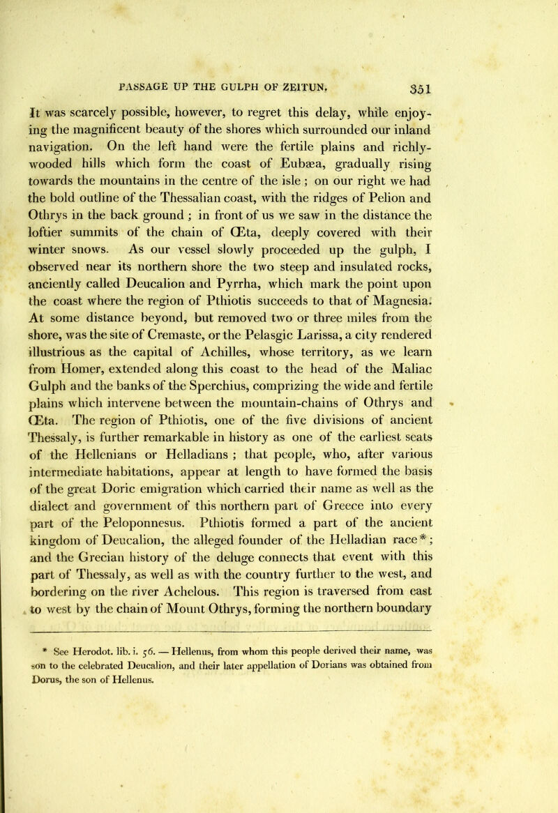 It was scarcely possible, however, to regret this delay, while enjoy- ing the magnificent beauty of the shores which surrounded our inland navigation. On the left hand were the fertile plains and richly- wooded hills which form the coast of Eubaea, gradually rising towards the mountains in the centre of the isle ; on our right we had the bold outline of the Thessalian coast, with the ridges of Pelion and Othrys in the back ground ; in front of us we saw in the distance the loftier summits of the chain of CEta, deeply covered with their winter snows. As our vessel slowly proceeded up the gulph, I observed near its northern shore the two steep and insulated rocks, anciently called Deucalion and Pyrrha, which mark the point upon the coast where the region of Pthiotis succeeds to that of Magnesia. At some distance beyond, but removed two or three miles from the shore, was the site of Cremaste, or the Pelasgic Larissa, a city rendered illustrious as the capital of Achilles, whose territory, as we learn from Homer, extended along this coast to the head of the Maliac Gulph and the banks of the Sperchius, comprizing the wide and fertile plains which intervene between the mountain-chains of Othrys and (Eta. The region of Pthiotis, one of the five divisions of ancient Thessaly, is further remarkable in history as one of the earliest seats of the Hellenians or Helladians ; that people, who, after various intermediate habitations, appear at length to have formed the basis of the great Doric emigration which carried their name as well as the dialect and government of this northern part of Greece into every part of the Peloponnesus. Pthiotis formed a part of the ancient kingdom of Deucalion, the alleged founder of the Helladian race *; and the Grecian history of the deluge connects that event with this part of Thessaly, as well as with the country further to the west, and bordering on the river Achelous. This region is traversed from east to west by the chain of Mount Othrys, forming the northern boundary * See Herodot. lib. i. 56. — Hellenus, from whom this people derived their name, was sOn to the celebrated Deucalion, and their later appellation of Dorians was obtained from Dorus, the son of Hellenus.
