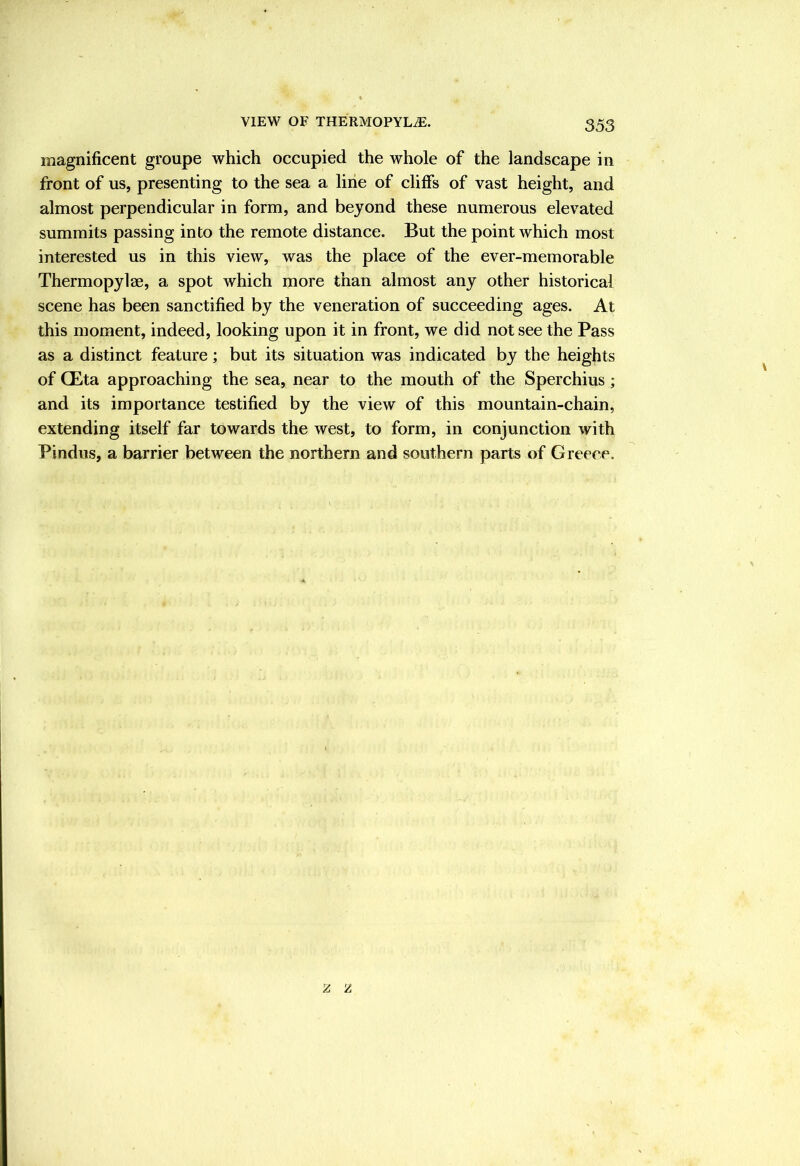 VIEW OF THERMOPYL^, magnificent groupe which occupied the whole of the landscape in front of us, presenting to the sea a line of cliffs of vast height, and almost perpendicular in form, and beyond these numerous elevated summits passing into the remote distance. But the point which most interested us in this view, was the place of the ever-memorable Thermopylae, a spot which more than almost any other historical scene has been sanctified by the veneration of succeeding ages. At this moment, indeed, looking upon it in front, we did not see the Pass as a distinct feature; but its situation was indicated by the heights of CEta approaching the sea, near to the mouth of the Sperchius; and its importance testified by the view of this mountain-chain, extending itself far towards the west, to form, in conjunction with Pindus, a barrier between the northern and southern parts of Greece.