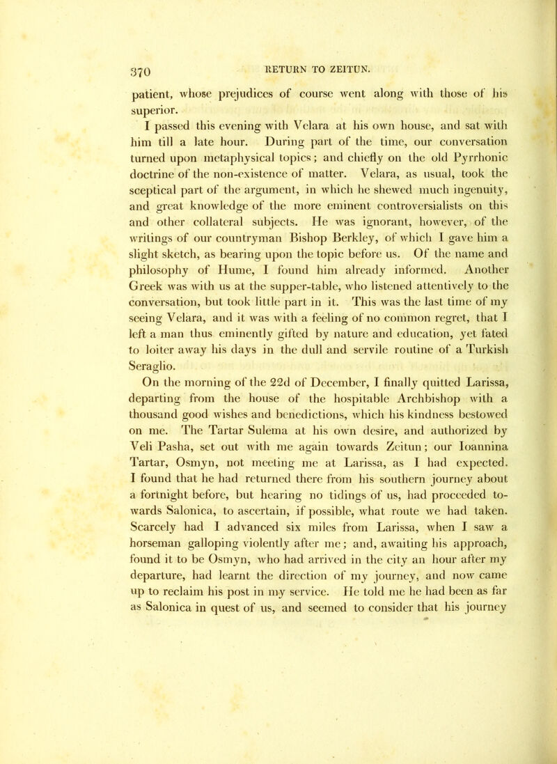 RETURN TO ZEITUN. ri70 patient, whose prejudices of course went along with those of his superior. I passed this evening with Velara at his own house, and sat with him till a late hour. During part of the time, our conversation turned upon metaphysical topics; and chiefly on the old Pyrrhonic doctrine of the non-existence of matter. Velara, as usual, took the sceptical part of the argument, in which he shewed much ingenuity, and great knowledge of the more eminent controversialists on this and other collateral subjects. He was ignorant, however, of the w’ritings of our countryman Bishop Berkley, of which I gave him a slight sketch, as bearing upon the topic before us. Of the name and philosophy of Hume, I found him already informed. Another Greek was with us at the supper-table, who listened attentively to the conversation, but took little part in it. This was the last time of my seeing Velara, and it was with a feeling of no common regret, that I left a man thus eminently gifted by nature and education, yet fated to loiter away his days in the dull and servile routine of a Turkish Seraglio. On the morning of the 22d of December, I finally quitted Larissa, departing from the house of the hospitable Archbishop with a thousand good wishes and benedictions, which his kindness bestowed on me. The Tartar Sulema at his own desire, and authorized by Veli Pasha, set out with me again towards Zeitun; our loannina Tartar, Osmyn, not meeting me at Larissa, as I had expected. I found that he had returned there from his southern journey about a fortnight before, but hearing no tidings of us, had proceeded to- wards Salonica, to ascertain, if possible, what route we had taken. Scarcely had I advanced six miles from Larissa, when I saw a horseman galloping violently after me; and, awaiting his approach, found it to be Osmyn, who had arrived in the city an hour after my departure, had learnt the direction of my journey, and now came up to reclaim his post in my service. He told me he had been as far as Salonica in quest of us, and seemed to consider that his journey