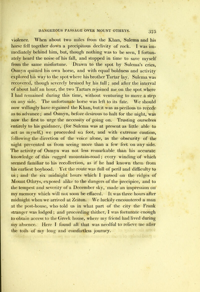 violence. When about two miles from the Khan, Sulema and his horse fell together down a precipitous declivity of rock. I was im- mediately behind him, but, though nothing was to be seen, I fortun- ately heard the noise of his fall, and stopped in time to save myself from the same misfortune. Drawn to the spot by Sulema^s cries, Osmyn quitted his own horse, and with equal boldness and activity explored hi's way to the spot where his brother Tartar lay. Sulema was recovered, though severely bruised by his fall; and after the interval of about half an hour, the two Tartars rejoined me on the spot where I had remained during this time, without venturing to move a step on any side. The unfortunate horse was left to its fate. We should now willingly have regained the Khan, but it was as perilous to recede as to advance; and Osmyn, before desirous to halt for the night, was now the first to urge the necessity of going on. Trusting ourselves entirely to his guidance, (for Sulema was at present as little able *to act as myself,) we proceeded on foot, and with extreme caution, following the direction of the voice alone, as the obscurity of the night prevented us from seeing more than a few feet on any side. The activity of Osmyn was not less remarkable than his accurate knowledge of this rugged mountain-road; every winding of which seemed familiar to his recollection, as if he had known them from his earliest boyhood. Yet the route was full of peril and difficulty to us ; and the six midnight hours which I passed on the ridges of Mount Othrys, exposed alike to the dangers of the precipice, and to the tempest and severity of a December sky,'made an impression on my memory which will not soon be effaced. It was three hours after midnight when we arrived at Zeitun. We luckily encountered a man at the post-house, who told us in what part of the city the Frank stranger was lodged; and proceeding thither, I was fortunate enough to obtain access to the Greek house, where my friend had lived during my absence. Here I found all that was needful to relieve me after the toils of my long and comfortless journey.