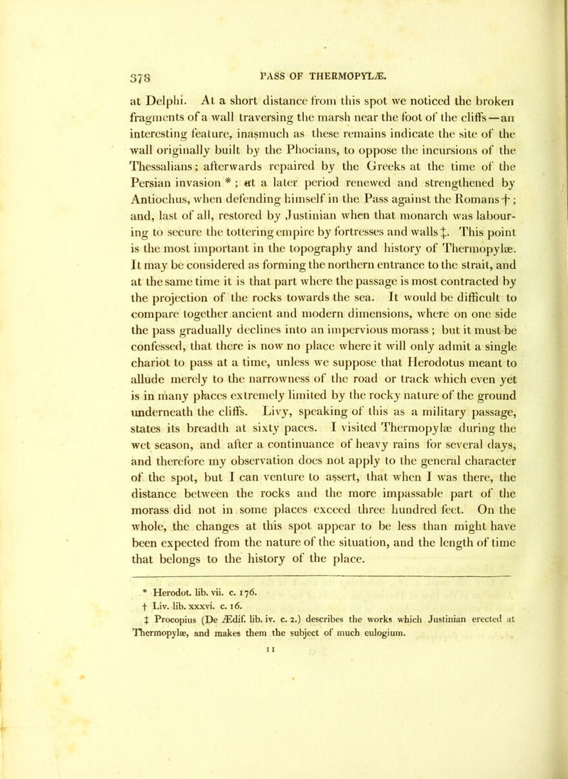 at Delplii. At a short distance from tins spot we noticed the broken fragments of a wall traversing the marsh near the foot of the cliffs — an interesting feature, inasmuch as these remains indicate the site of the wall originally built by the Phocians, to oppose the incursions of the Thessalians; afterwards repaired by the Greeks at the time of the Persian invasion *; at a later period renewed and strengthened by Antiochus, when defending himself in the Pass against the Romans p; and, last of all, restored by Justinian when that monarch was labour- ing to secure the tottering empire by fortresses and walls This point is the most important in the topography and history of Thermopylae. It may be considered as forming the northern entrance to the strait, and at the same time it is that part where the passage is most contracted by the projection of the rocks towards the sea. It would be difficult to compare together ancient and modern dimensions, where on one side the pass gradually declines into an impervious morass ; but it must be confessed, that there is now no place where it will only admit a single chariot to pass at a time, unless we suppose that Herodotus meant to allude merely to the narrowness of the road or track which even yet is in rhany places extremely limited by the rocky nature of the ground underneath the cliffs. Livy, speaking of this as a military passage, states its breadth at sixty paces. I visited Thermopylae during the wet season, and after a continuance of heavy rains for several days, and therefore my observation does not apply to the general character of the spot, but I can venture to assert, that when I was there, the distance between the rocks and the more impassable part of the morass did not in some places exceed three hundred feet. On the whole, the changes at this spot appear to be less than might have been expected from the nature of the situation, and the length of time that belongs to the history of the place. * Herodot. lib. vii. c. 176. t Liv. lib. xxxvi. c. 16. X Procopius (De ./Edif. lib. iv. c. 2.) describes the works which Justinian erected at Thermopylae, and makes them the subject of much eulogium.