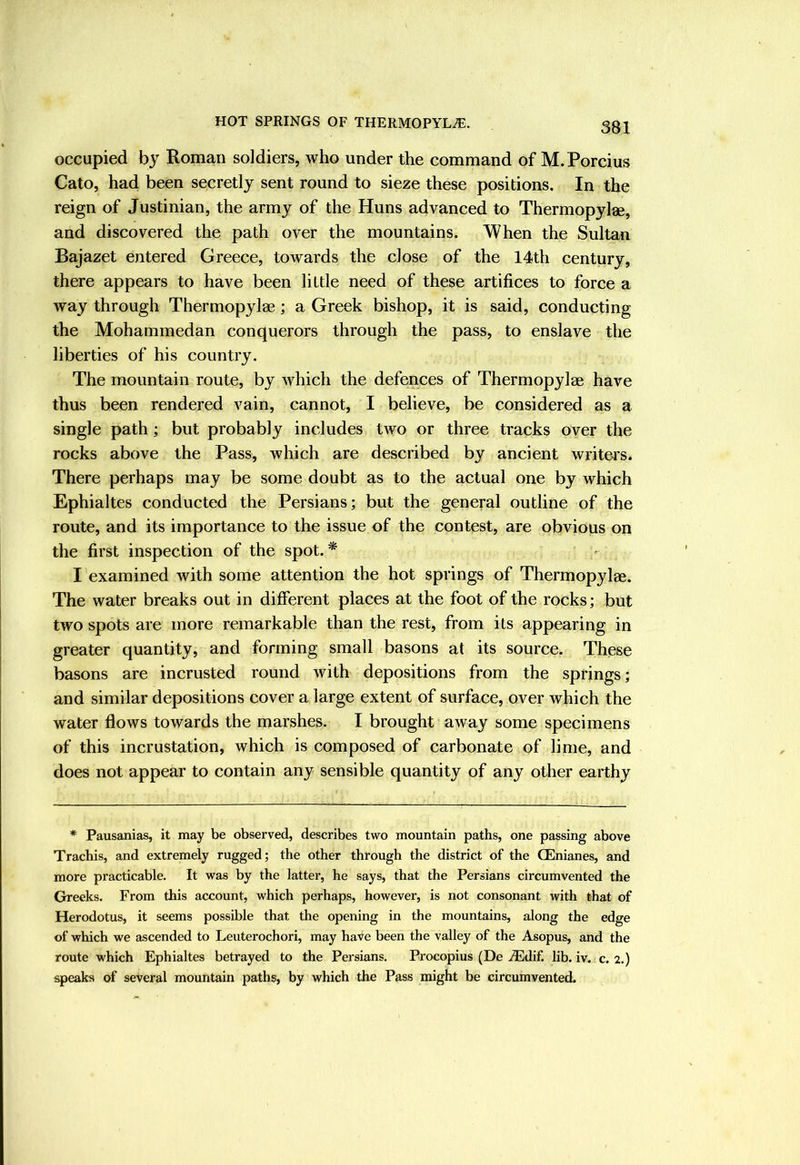 occupied by Roman soldiers, who under the command of M.Porcius Cato, had been secretly sent round to sieze these positions. In the reign of Justinian, the army of the Huns advanced to Thermopylae, and discovered the path over the mountains. When the Sultan Bajazet entered Greece, towards the close of the 14th century, there appears to have been little need of these artifices to force a way through Thermopylae; a Greek bishop, it is said, conducting the Mohammedan conquerors through the pass, to enslave the liberties of his country. The mountain route, by which the defences of Thermopylae have thus been rendered vain, cannot, I believe, be considered as a single path; but probably includes two or three tracks oyer the rocks above the Pass, which are described by ancient writers. There perhaps may be some doubt as to the actual one by which Ephialtes conducted the Persians; but the general outline of the route, and its importance to the issue of the contest, are obvious on the first inspection of the spot. I examined with some attention the hot springs of Thermopylae. The water breaks out in different places at the foot of the rocks; but two spots are more remarkable than the rest, from its appearing in greater quantity, and forming small basons at its source. These basons are incrusted round with depositions from the springs; and similar depositions cover a large extent of surface, over which the water flows towards the marshes. I brought away some specimens of this incrustation, which is composed of carbonate of lime, and does not appear to contain any sensible quantity of any other earthy * Pausanias, it may be observed, describes two mountain paths, one passing above Trachis, and extremely rugged; the other through the district of the CEnianes, and more practicable. It was by the latter, he says, that the Persians circumvented the Gb-eeks. From this account, which perhaps, however, is not consonant with that of Herodotus, it seems possible that the opening in the mountains, along the edge of which we ascended to Leuterochori, may have been the valley of the Asopus, and the route which Ephialtes betrayed to the Persians, Procopius (De iEdif. lib. iv. c. 2.) speaks of several mountain paths, by which the Pass might be circumvented.