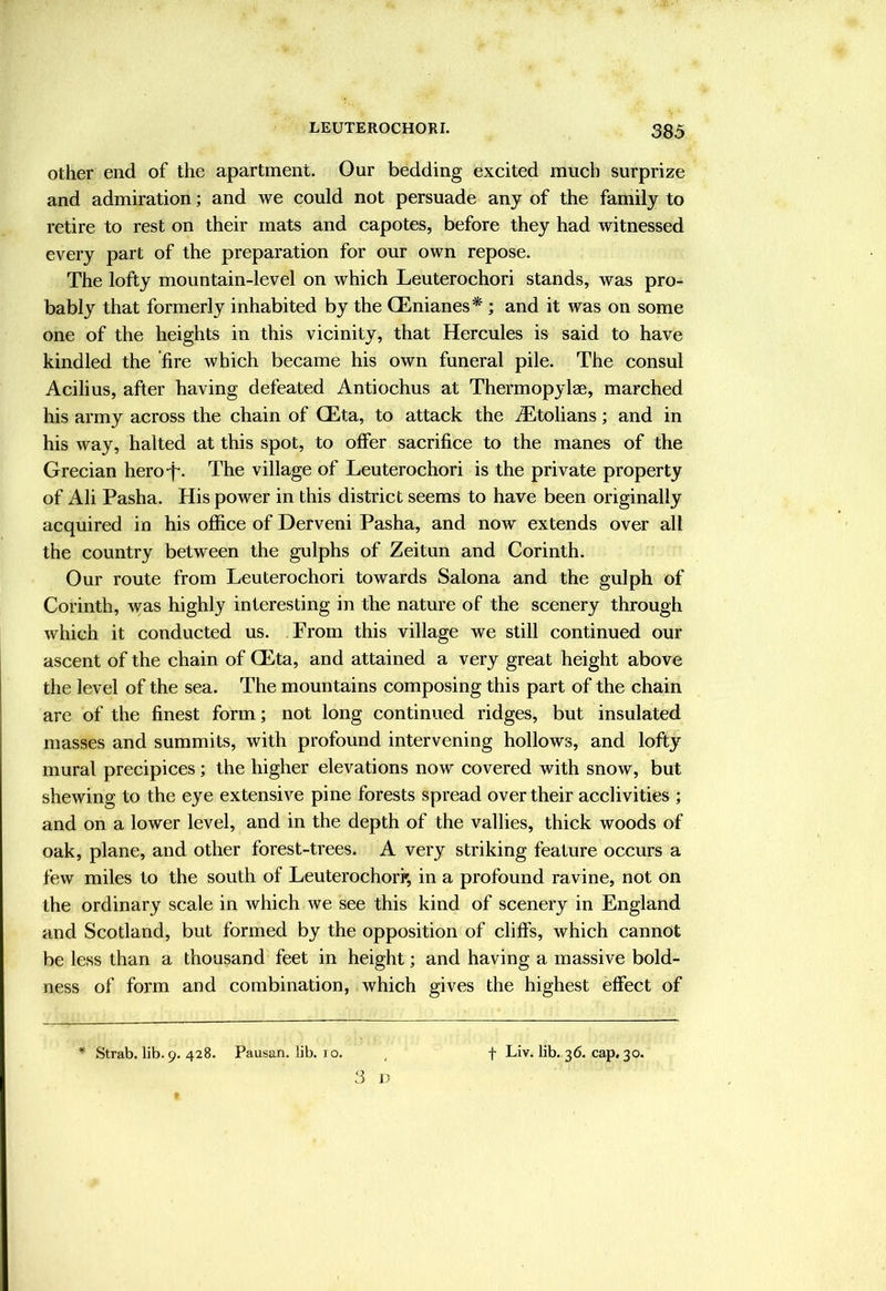 Other end of the apartment. Our bedding excited much surprize and admiration; and we could not persuade any of the family to retire to rest on their mats and capotes, before they had witnessed every part of the preparation for our own repose. The lofty mountain-level on which Leuterochori stands, was pro- bably that formerly inhabited by the CEnianes* ; and it was on some one of the heights in this vicinity, that Hercules is said to have kindled the fire which became his own funeral pile. The consul Acilius, after having defeated Antiochus at Thermopylae, marched his army across the chain of CEta, to attack the .®tolians; and in his way, halted at this spot, to offer sacrifice to the manes of the Grecian hero-f. The village of Leuterochori is the private property of Ali Pasha. His power in this district seems to have been originally acquired in his office of Derveni Pasha, and now extends over all the country between the gulphs of Zeitun and Corinth. Our route from Leuterochori towards Salona and the gulph of Corinth, was highly interesting in the nature of the scenery through which it conducted us. From this village we still continued our ascent of the chain of QEta, and attained a very great height above the level of the sea. The mountains composing this part of the chain are of the finest form; not long continued ridges, but insulated masses and summits, with profound intervening hollows, and lofty mural precipices; the higher elevations now covered with snow, but shewing to the eye extensive pine forests spread over their acclivities ; and on a lower level, and in the depth of the vallies, thick woods of oak, plane, and other forest-trees. A very striking feature occurs a few miles to the south of Leuterochork, in a profound ravine, not on the ordinary scale in which Ave see this kind of scenery in England and Scotland, but formed by the opposition of cliffs, which cannot be less than a thousand feet in height; and having a massive bold- ness of form and combination, which gives the highest effect of * Strab. lib. 9. 428. Pausan. lib. 10. 3 D f Liv. lib. 36. cap. 30.