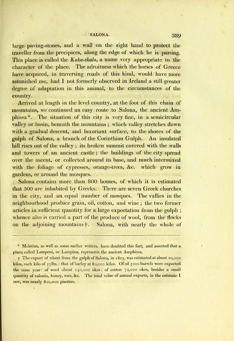 large paving-stones, and a wall on the right hand to protect the traveller from the precipices, along the edge of which he is passing. This place is called the Kaka-skala, a name very appropriate to the character of the place. The adroitness which the horses of Greece have acquired, in traversing roads of this kind, would have more astonished me, had I not formerly observed in Ireland a still gi-eater degree of adaptation in this animal, to the circumstances of the country. Arrived at length in the level country, at the foot of this chain of mountains, we continued an easy route to Salona, the ancient Am- phissa*. The situation of this city is very fine, in a semicircular valley or basin, beneath the mountains; which valley stretches down with a gradual descent, and luxuriant surface, to the shores of the gulph of Salona, a branch of the Corinthian Gulph. An insulated hill rises out of the valley ; its broken summit covered with the walls and towers of an ancient castle ; the buildings of the city spread over the ascent, or collected around its base, and much intermixed with the foliage of cypresses, orange-trees, &c. which grow in gardens, or around the mosques. Salona contains more than 800 houses, of which it is estimated that 500 are inhabited by Greeks. There are seven Greek churches in the city, and an equal number of mosques. The vallies in the neighbourhood produce grain, oil, cotton, and wine; the two former articles in sufficient quantity for a large exportation from the gulph ; whence also is carried a part of the produce of wool, from the flocks on the adjoining mountains-j-. Salona, with nearly the whole of * Meletius, as well as some earlier writers, have doubted this fact, and asserted that a place, called Lampeni, or Lampina, represents the ancient Amphissa. f The export of wheat from the gulph of Salona, in 1805, was estimated at about 20,000 kilos, each kilo of 55lbs.: that of barley at 80,000 kilos. Of oil 5000 barrels were exported the same year: of wool about 140,000 okes: of cotton 72,000 okes, besides a small quantity of valonia, honey, wax, &c. The total value of annual exports, in the estimate I saw, was nearly 800,000 piastres.