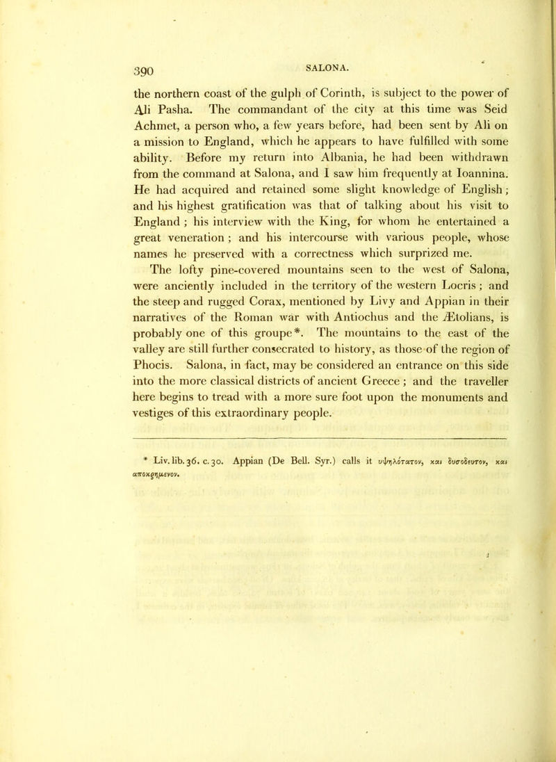 the northern coast of the gulph of Corinth, is subject to the power of Ali Pasha. The commandant of the city at this time was Seid Achmet, a person who, a few years before, had been sent by Ali on a mission to England, which he appears to have fulfilled with some ability. Before my return into Albania, he had been withdrawn from the command at Salona, and I saw him frequently at loannina. He had acquired and retained some slight knowledge of English; and his highest gratification was that of talking about his visit to England ; his interview with the King, for whom he entertained a great veneration ; and his intercourse with various people, whose names he preserved with a correctness which surprized me. The lofty pine-covered mountains seen to the west of Salona, were anciently included in the territory of the western Locris; and the steep and rugged Corax, mentioned by Livy and Appian in their narratives of the Roman war with Antiochus and the ^tolians, is probably one of this groupe *. The mountains to the east of the valley are still further consecrated to history, as those of the region of Phocis. Salona, in fact, may be considered an entrance on this side into the more classical districts of ancient Greece ; and the traveller here begins to tread with a more sure foot upon the monuments and vestiges of this extraordinary people. * Liv. Ub. 36. c. 30. Appian (De Bell. Syr.) calls it u^/t^Xotutov, xou ^vcohurov, x«i aTTOxgiijaevov.