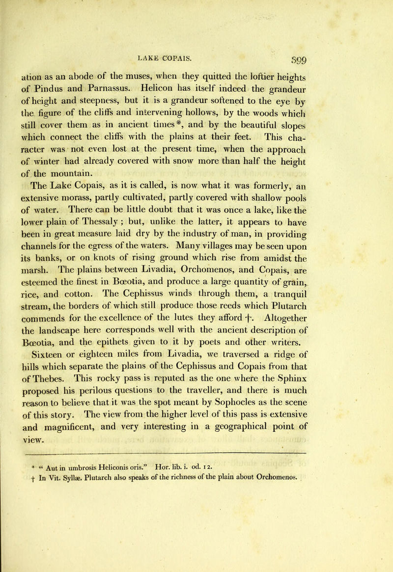 LAKE COPAIS. S99 ation as an abode of the muses, when they quitted the loftier heights of Pindus and Parnassus. Helicon has itself indeed the grandeur of height and steepness, but it is a grandeur softened to the eye by the figure of the cliffs and intervening hollows, by the woods which still cover them as in ancient times*, and by the beautiful slopes Avhich connect the cliffs with the plains at their feet. This cha- racter was not even lost at the present time, when the approach of winter had already covered with snow more than half the height of the mountain. The Lake Copais, as it is called, is now what it was formerly, an extensive morass, partly cultivated, partly covered with shallow pools of Avater. There can be little doubt that it Avas once a lake, like the lower plain of Thessaly ; but, unlike the latter, it appears to have been in great measure laid dry by the industry of man, in providing channels for the egress of the Avaters. Many villages may be seen upon its banks, or on knots of rising ground which rise from amidst the marsh. The plains between Livadia, Orchomenos, and Copais, are esteemed the finest in Boeotia, and produce a large quantity of grain, rice, and cotton. The Cephissus winds through them, a tranquil stream, the borders of which still produce those reeds which Plutarch commends for the excellence of the lutes they afford f- Altogether the landscape here corresponds well with the ancient description of Boeotia, and the epithets given to it by poets and other writers. Sixteen or eighteen miles from Livadia, we traversed a ridge of hills Avhich separate the plains of the Cephissus and Copais from that of Thebes. This rocky pass is reputed as the one Avhere the Sphinx proposed his perilous questions to the traveller, and there is much reason to believe that it Avas the spot meant by Sophocles as the scene of this story. The view from the higher level of this pass is extensive and magnificent, and very interesting in a geographical point of view. * “ Aut in umbrosis Heliconis oris.” Hor. lib. i. od. 12. f In Vit. Syllae. Plutarch also speaks of the richness of the plain about Orchomenos.