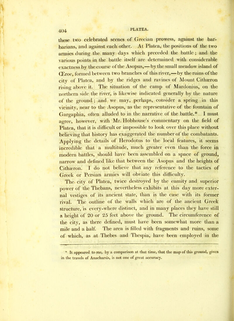 PLATEA. these two celebrated scenes of Grecian prowess, against the bar- barians, and against each other. At Platea, the positions of the two armies during the many days which preceded the battle; and the various points in the'battle itself are determined with considerable exactness by the course of the Asopus,—by the small meadow island of QEroe, formed between two branches of this river, — by the ruins of the city of Platea, and by the ridges and ravines of Mount Cithaeron rising above it. The situation of the camp of Mardonius, on the northern side the river, is likewise indicated generally by the nature of the ground ; and we may, perhaps, consider a spring in this vicinity, near to the Asopus, as the representative of the fountain of Gargaphia, often alluded to in the narrative of the battle.* I must agree, however, with Mr. Hobhouse’s commentary on the field of Platea, that it is difficult or impossible to look over this place without believing that history has exaggerated the number of the combatants. Applying the details of Herodotus to the local features, it seems incredible that a multitude, much greater even than 'the force in modern battles, should have been assembled on a space of ground, narrow and defined like that between the Asopus and the heights of Cithaeron. I do not believe that any reference to the tactics of Greek or Persian armies will obviate this difficulty. The. city of Platea, twice destroyed by the enmity and superior power of the Thebans, nevertheless exhibits at this day more exter- nal vestiges of its ancient state, than is the case with its former rival. The outline of the walls which are of the ancient Greek structure, is every-where distinct, and in many places they have still a height of 20 or 25 feet above the ground. The circumference of the city, as there defined, must have been somewhat more than a mile and a half. The area is filled with fragments and ruins, some of which, as at Thebes and Thespia, have been employed in the * It appeared to me, by a comparison at that time, that the map of this ground, givea in the travels of Anacharsis, is not one of great accuracy.