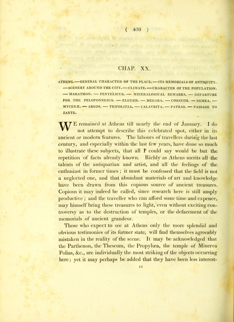 CHAP. XX. ATHENS. GENERAL CHARACTER OF THE PLACE. ITS MEMORIALS OF ANTIQUITY. SCENERY AROUND THE CITY. CLIMATE. CHARACTER OF THE POPULATION. MARATHON. PENTELICUS. MINERALOGICAL REMARKS. DEPARTURE FOR THE PELOPONNESUS. ELEUSIS. MEGARA. CORINTH. —NEMEA. MYCENiE. ARGOS. TRIPOLITZA. CALAVRITA. PATRAS. PASSAGE TO ZANTE. *CTTE remained at Athens till nearly the end of January. I do ^ ^ not attempt to describe this celebrated spot, either in its ancient or modern features. The labours of travellers during the last century, and especially within the last few years, have done so much to illustrate these subjects, that all P could say would be but the repetition of facts already known. Richly as Athens merits all the talents of the antiquarian and artist, and all the feelings of the enthusiast in former times ; it must be confessed that the field is not a neglected one, and that abundant materials of art and knowledge have been drawn from this copious source of ancient treasures. Copious it may indeed be called, since research here is still amply productive ; and the traveller who can afford some time and expence, may himself bring these treasures to light, even without exciting con- troversy as to the destruction of temples, or the defacement of the memorials of ancient grandeur. Those who expect to see at Athens only the more splendid and obvious testimonies of its former state, will find themselves agreeably mistaken in the reality of the scene. It may be acknowledged that the Parthenon, the Theseum, the Propyloea, the temple of Minerva Polias, &c., are individually the most striking of the objects occurring here; yet it may perhaps be added that they have been less interest- II