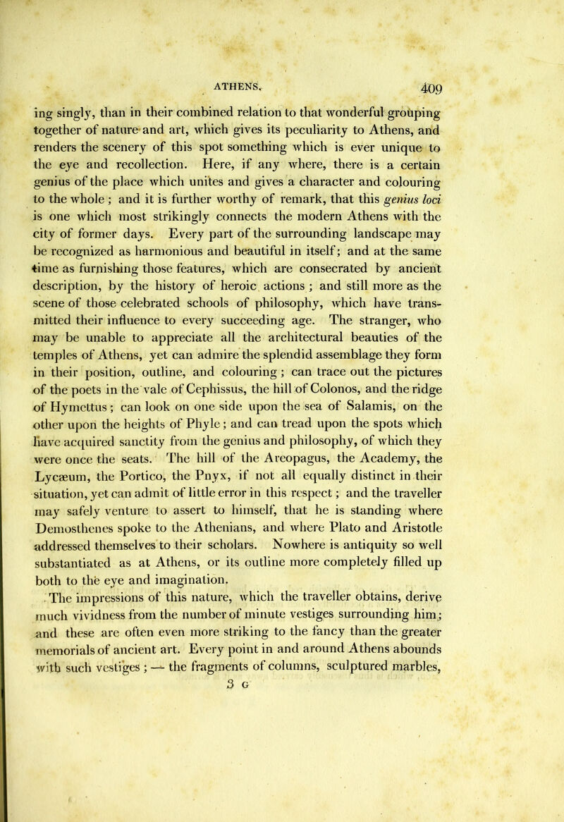 ing singly, than in their combined relation to that wonderful grouping together of nature- and art, which gives its peculiarity to Athens, and renders the scenery of this spot something which is ever unique to the eye and recollection. Here, if any where, there is a certain genius of the place which unites and gives a character and colouring to the whole ; and it is further worthy of remark, that this genius loci is one which most strikingly connects the modern Athens with the city of former days. Every part of the surrounding landscape may be recognized as harmonious and beautiful in itself; and at the same time as furnishing those features, which are consecrated by ancient description, by the history of heroic actions ; and still more as the scene of those celebrated schools of philosophy, which have trans- mitted their influence to every succeeding age. The stranger, who may be unable to appreciate all the architectural beauties of the temples of Athens, yet can admire the splendid assemblage they form in their position, outline, and colouring; can trace out the pictures of the poets in the vale of Cephissus, the hill of Colonos, and the ridge of Hymcttus; can look on one side upon the sea of Salamis, on the other upon the heights of Phyle; and can tread upon the spots which have acquired sanctity from the genius and philosophy, of which they were once the seats. The hill of the Areopagus, the Academy, the Lycaeum, the Portico, the Pnyx, if not all equally distinct in their situation, yet can admit of little error in this respect; and the traveller may safely venture to assert to himself, that he is standing where Demosthenes spoke to the Athenians, and where Plato and Aristotle addressed themselves to their scholars. Nowhere is antiquity so well substantiated as at Athens, or its outline more completely filled up both to the eye and imagination. The impressions of this nature, which the traveller obtains, derive much vividness from the number of minute vestiges surrounding him ; and these are often even more striking to the fancy than the greater memorials of ancient art. Every point in and around Athens abounds with such vesti'ges ; —^ the fragments of columns, sculptured marbles, 3 G