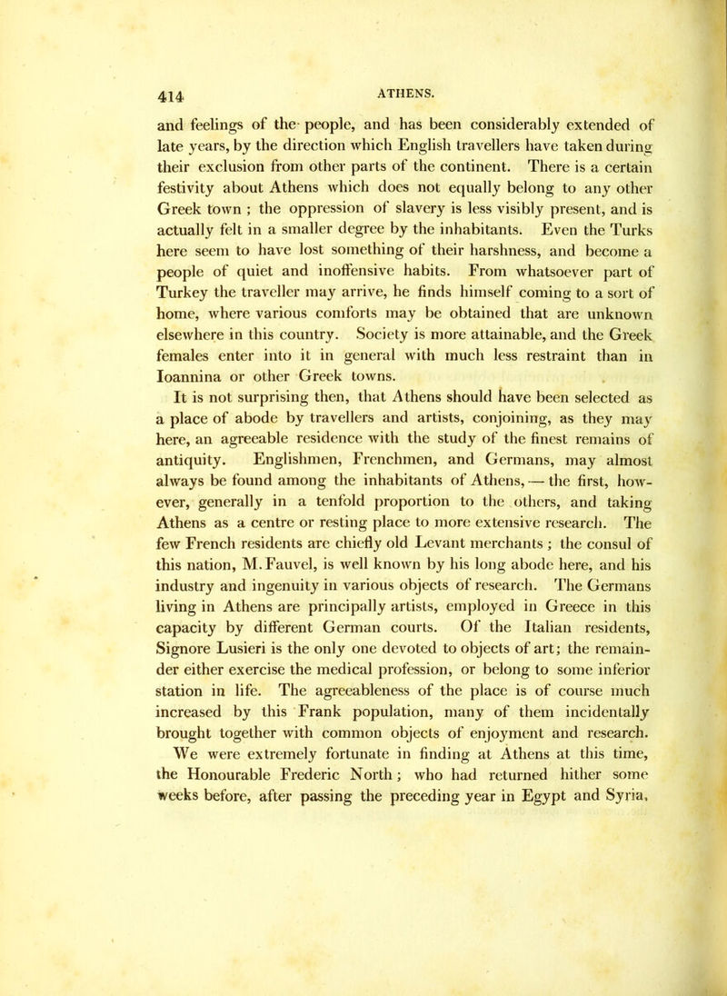 and feelings of the- people, and has been considerably extended of late years, by the direction which English travellers have taken during their exclusion from other parts of the continent. There is a certain festivity about Athens which does not equally belong to any other Greek town ; the oppression of slavery is less visibly present, and is actually felt in a smaller degree by the inhabitants. Even the Turks here seem to have lost something of their harshness, and become a people of quiet and inoffensive habits. From whatsoever part of Turkey the traveller may arrive, he finds himself coming to a sort of home, where various comforts may be obtained that are unknown elsewhere in this country. Society is more attainable, and the Greek females enter into it in general with much less restraint than in loannina or other Greek towns. It is not surprising then, that Athens should have been selected as a place of abode by travellers and artists, conjoining, as they may here, an agreeable residence with the study of the finest remains of antiquity. Englishmen, Frenchmen, and Germans, may almost always be found among the inhabitants of Athens, — the first, how- ever, generally in a tenfold proportion to the others, and taking Athens as a centre or resting place to more extensive research. The few French residents are chiefly old Levant merchants ; the consul of this nation, M.Fauvel, is well known by his long abode here, and his industry and ingenuity in various objects of research. The Germans living in Athens are principally artists, employed in Greece in this capacity by different German courts. Of the Italian residents. Signore Lusieri is the only one devoted to objects of art; the remain- der either exercise the medical profession, or belong to some inferior station in life. The agreeableness of the place is of course much increased by this Frank population, many of them incidentally brought together with common objects of enjoyment and research. We were extremely fortunate in finding at Athens at this time, the Honourable Frederic North; who had returned hither some weeks before, after passing the preceding year in Egypt and Syria,