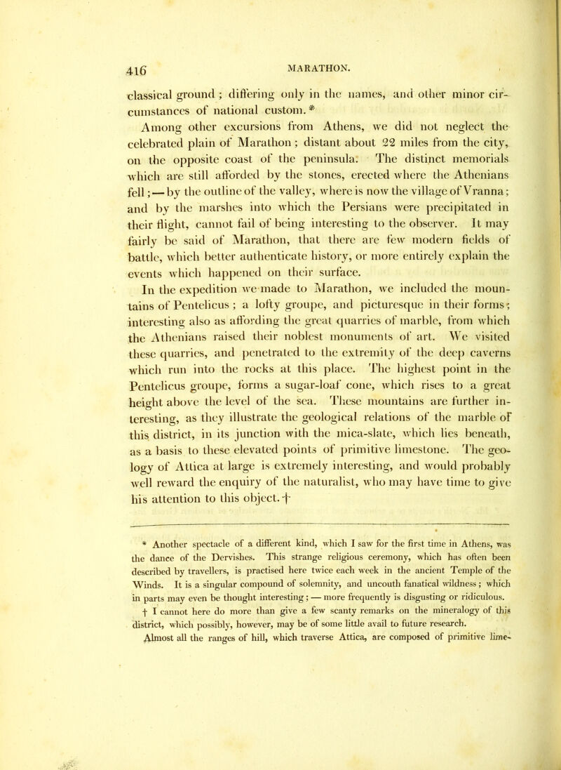 classical ground ; differing only in the names, and oilier minor cir- cumstances of national custom.* Among other excursions from Athens, we did not neglect the celebrated plain of Marathon; distant about 22 miles from the city, on the opposite coast of the peninsula. The distinct memorials which are still afforded by the stones, erected where the Athenians fell; — by the outline of the valley, where is now the village of Vranna; and by the marshes into Avhich the Persians were precipitated in their flight, cannot fail of being interesting to the observer. It may fairly be said of Marathon, that there are few modern fields of battle, which better authenticate history, or more entirely explain the events which happened on their surface. In the expedition we inade to Marathon, we included the moun- tains of Pentelicus ; a lofty groupe, and picturesque in their forms; interesting also as aflbrding the great quarries of marble, from which the Athenians raised their noblest monuments of art. We visited these quarries, and penetrated to the extremity of the deep caverns which run into the rocks at this place. The highest point in the Pentelicus groupe, forms a sugar-loaf cone, which rises to a great height above the level of the sea. Tliese mountains are further in- teresting, as they illustrate the geological relations of the marble of this district, in its junction with the mica-slate, which lies beneath, as a basis to these elevated points of primitive limestone. The geo- logy of Attica at large is extremely interesting, and would probably well reward the enquiry of the naturalist, who may have time to give his attention to this object, f * Another spectacle of a different kind, which I saw for the first time in Athens, was the dance of the Dervishes. This strange religious ceremony, which has often been described by travellers, is practised here twice each week in the ancient Temple of the Winds. It is a singular compound of solemnity, and uncouth fanatical wildness ; which in parts may even be thought interesting; — more fi'equently is disgusting or ridiculous. f I cannot here do more than give a few scanty remarks on the mineralogy of this district, which possibly, however, may be of some little avail to future research. Almost all the ranges of hill, which traverse Attica, are composed of primitive lime-