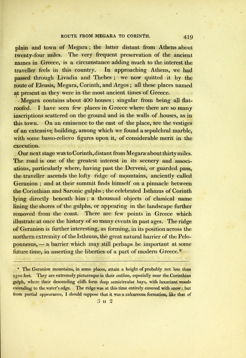 ROUTE FROM MEGARA TO CORINTH. plain and town of Megara; the latter distant from Athens about twenty four miles. The very frequent preservation of the ancient names in Greece, is a circumstance adding much to the interest the traveller feels in this country. In approaching Athens, we had passed through Livadia and Thebes ; we now quitted it by the route of Eleusis, Megara, Corinth, and Argos; all these places named at present as they were in the most ancient times of Greece. Megara contains about 400 houses; singular from being all flat- roofed. I have seen few places in Greece where there are so many inscriptions scattered on the ground and in the walls of houses, as in this town. On an eminence to the east of the place, are the vestiges of an extensive building, among which we found a sepulchral marble, with some basso-relievo figures upon it, of considerable merit in the execution. Our next stage was to Corinth, distant from Megara-about thirty miles. The road is one of the greatest interest in its scenery and associ- ations, particularly where, having past the Derveni, or guarded pass, the traveller ascends the lofty ridge of mountains, anciently called Geranion ; and at their summit finds himself on a pinnacle between the Corinthian and Saronic gulphs ; the celebrated Isthmus of Corinth lying directly beneath him; a thousand objects of classical name lining the shores of the gulphs, or appearing in the landscape further removed from the coast. There are few points in Greece which illustrate at once the history of so many events in past ages. The ridge of Geranion is further interesting, as forming, in its position across the northern extremity of the Isthmus, the great natural barrier of the Pelo- ponnesus, — a barrier which may still perhaps be important at some future time, in asserting the liberties of a part of modern Greece.*' * The Geranion mountains, in some places, attain a height of probably not’less than 2500 feet. They are extremely picturesque in their outline, especially near the Corinthian gulph, where their descending clilfs form deep semicircular bays, with luxuriant woods extending to the water’s edge. The ridge was at this time entirely covered with snow; but from partial appearance, I should suppose that it was a calcareous formation, like that of 3 H 2