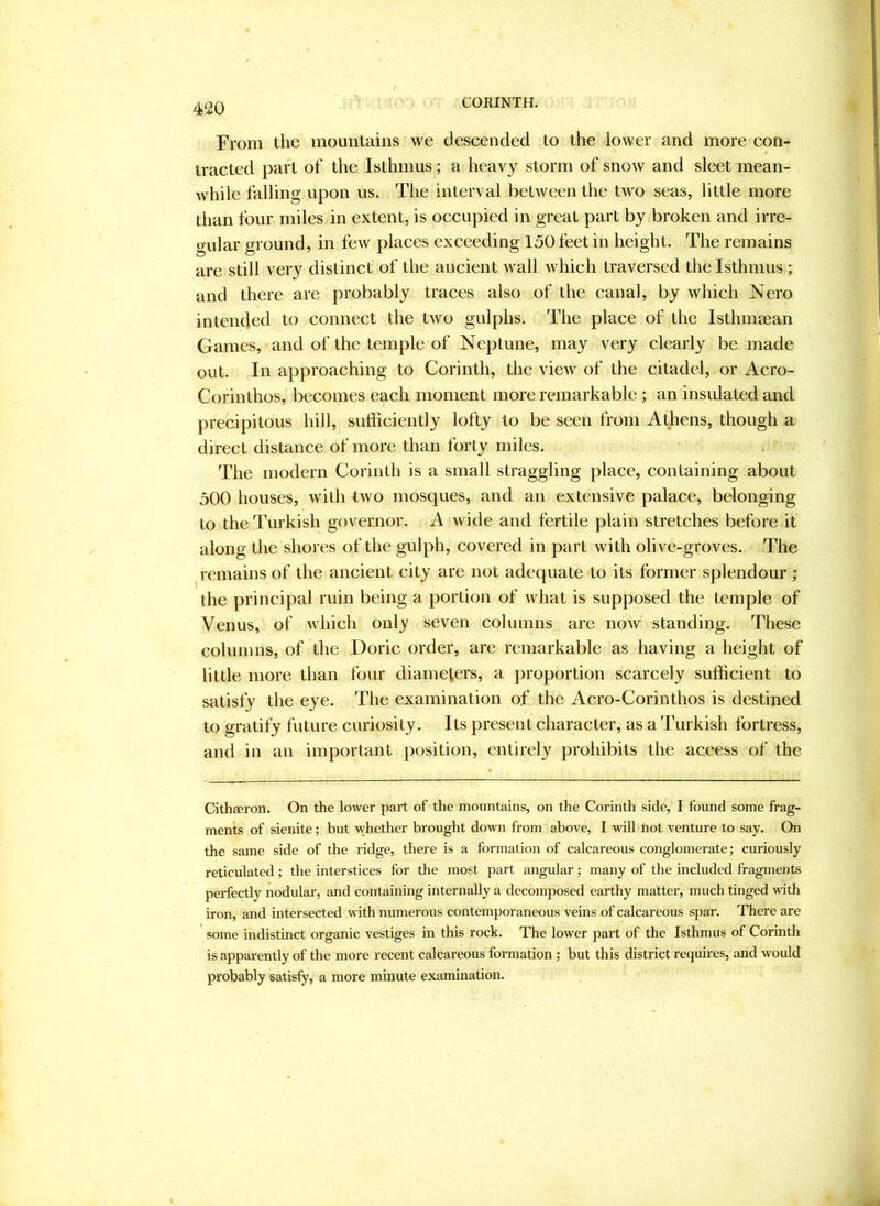 CORINTH. From the mountains we descended to the lower and more con- tracted part of the Isthmus; a heavy storm of snow and sleet mean- while falling upon us. The interval between the two seas, little more than four miles in extent, is occupied in great part by broken and irre- gular ground, in few places exceeding 150 feet in height. The remains are still very distinct of the ancient wall which traversed the Isthmus; and there are probably traces also of the canal, by which Nero intended to connect the two gulphs. The place of the Isthmaean Games, and of the temple of Neptune, may very clearly be made out. In approaching to Corinth, the view of the citadel, or Acro- Corinthos, becomes each moment more remarkable; an insulated and precipitous hill, sufficiently lofty to be seen from Athens, though a direct distance of more than forty miles. The modern Corinth is a small straggling place, containing about 500 houses, with two mosques, and an extensive palace, belonging to the Turkish governor. A wide and fertile plain stretches before it along the shores of the gulph, covered in part with olive-groves. The remains of the ancient city are not adequate to its former splendour ; the principal ruin being a portion of ivhat is supposed the temple of Venus, of which only seven columns are now standing. These columns, of the Doric order, are remarkable as having a height of little more than four diameters, a proportion scarcely sufficient to satisfy the eye. The examination of the Acro-Corinthos is destined to gratify future curiosity. Its present character, as a Turkish fortress, and in an important position, entirely prohibits the access of the Cithaeron. On the lower part of the mountains, on the Corinth side, I found some frag- ments of sienite; but whether brought down from above, I will not venture to say. On the same side of the ridge, there is a formation of calcareous conglomerate; curiously reticulated; the interstices for the most part angular; many of the included fragments perfectly nodular, and containing internally a decomposed earthy matter, much tinged with iron, and intersected with numerous contemporaneous veins of calcareous spar. There are some indistinct organic vestiges in this rock. The lower part of the Isthmus of Corinth is apparently of the more recent calcareous formation ; but this district requires, and would probably satisfy, a more minute examination.