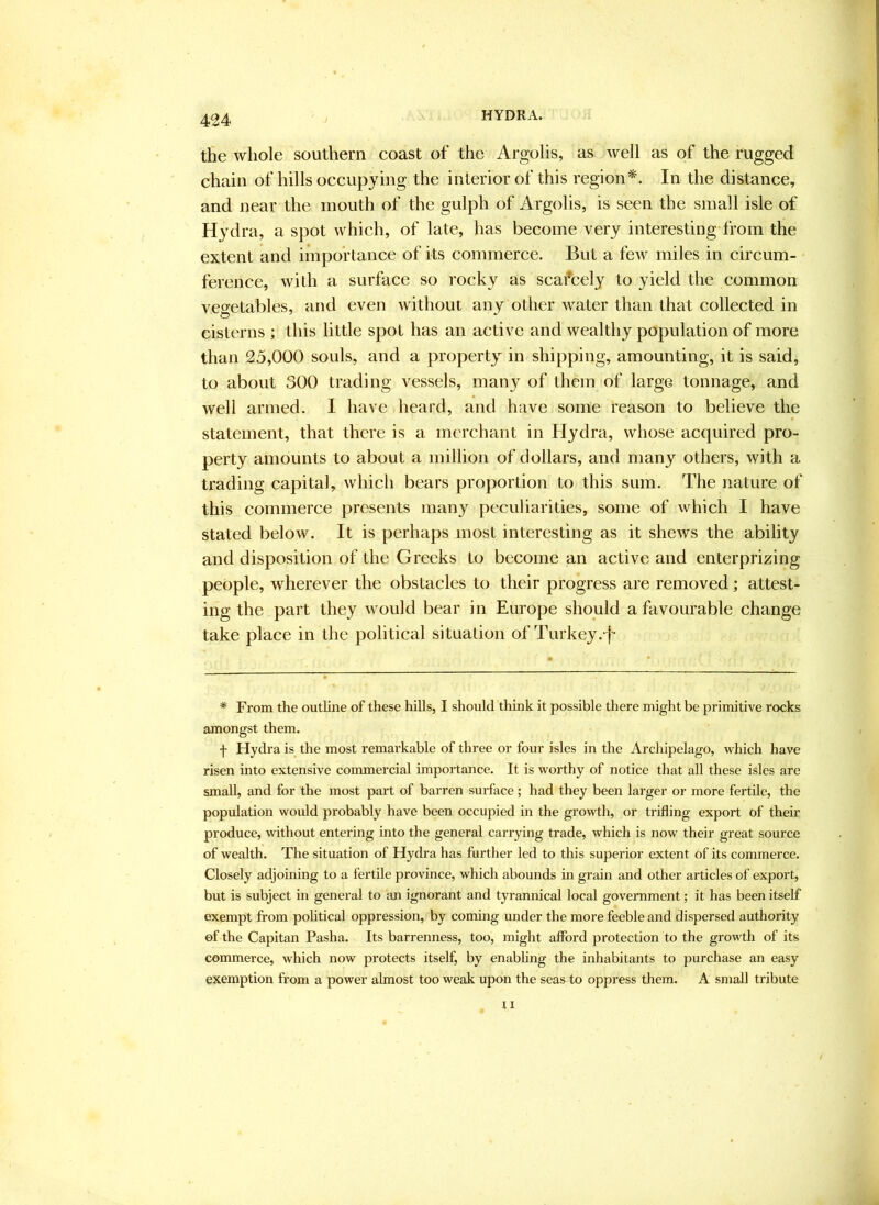 the whole southern coast of the Argolis, as well as of the rugged chain of hills occupying the interior of this region*. In the distance, and near the mouth of the gulph of Argolis, is seen the small isle of Hydra, a spot which, of late, has become very interesting from the extent and importance of its commerce. But a few miles in circum- ference, with a surface so rocky as scafcely to yield the common vegetables, and even without any other water than that collected in cisterns ; this little spot has an active and wealthy population of more than 25,000 souls, and a property in shipping, amounting, it is said, to about 300 trading vessels, many of them of large tonnage, and well armed. I have heard, and have some reason to believe the statement, that there is a merchant in Hydra, whose acquired pro- perty amounts to about a million of dollars, and many others, with a trading capital, which bears proportion to this sum. The nature of this commerce presents many peculiarities, some of which I have stated below. It is perhaps most interesting as it shews the ability and disposition of the Greeks to become an active and enterprizing people, wherever the obstacles to their progress are removed; attest- ing the part they would bear in Europe should a favourable change take place in the political situation of Turkey .•i'- * From the outline of these hills, I should think it possible there might be primitive rocks amongst them. f Hydra is the most remarkable of three or four isles in the Archipelago, which have risen into extensive commercial importance. It is w'orthy of notice that all these isles are small, and for the most part of barren surface ; had they been larger or more fertile, the population would probably have been occupied in the growth, or trifling export of their produce, without entering into the general carrying trade, which is now their great source of wealth. The situation of Hydra has further led to this superior extent of its commerce. Closely adjoining to a fertile province, which abounds in grain and other articles of export, but is subject in general to an ignorant and tyrannical local government; it has been itself exempt from pohtical oppression, by coming under the more feeble and dispersed authority of the Capital! Pasha. Its barrenness, too, might afford protection to the growth of its commerce, which now protects itself, by enabhng the inhabitants to purchase an easy exemption from a power almost too weak upon the seas to oppress them. A small tribute