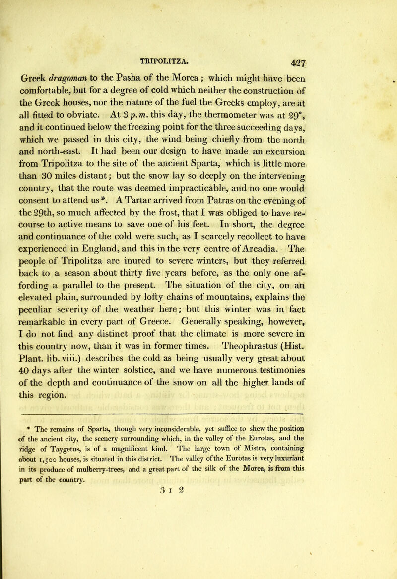 Greek dragoman to tke Pasha of the Morea; which might have been comfortable, but for a degree of cold which neither the construction of the Greek houses, nor the nature of the fuel the Greeks employ, are at all fitted to obviate. At Sp.m. this day, the thermometer was at 29, and it continued below the freezing point for the three succeeding days, which we passed in this city, the wind being chiefly from the north and north-east. It had been our design to have made an excursion from Tripolitza to the site of the ancient Sparta, which is little more than 30 miles distant; but the snow lay so deeply on the intervening country, that the route was deemed impracticable, and no one would consent to attend us A Tartar arrived from Patras on the evening, of the 29th, so much affected by the frost, that I wa^s obliged to have re- course to active means to save one of his feet. In short, the degree and continuance of the cold were such, as I scarcely recollect to have experienced in England, and this in the very centre of Arcadia. The people of Tripolitza are inured to severe winters, but they referred back to a season about thirty five years before, as the only one af- fording a parallel to the present. The situation of the city, on an elevated plain, surrounded by lofty chains of mountains, explains the peculiar severity of the weather here; but this winter was in fact remarkable in every part of Greece. Generally speaking, however, I do not find any distinct proof that the climate is more severe in this country now, than it was in former times. Theophrastus (Hist. Plant, lib. viii.) describes the cold as being usually very great about 40 days after the winter solstice, and we have numerous testimonies of the depth and continuapce of the snow on all the higher lands of this region. * The remains of Sparta, though very inconsiderable, yet suffice to shew the position of the ancient city, the scenery surrounding which, in the valley of the Eurotas, and the ridge of Taygetus, is of a magnificent kind. The large town of Mistra, containing about 1,500 houses, is situated in this district. The valley of the Eurotas is very luxuriant in its produce of mulberry-trees, and a great part of the silk of the Morea, is from this part of the country. 3 I 2