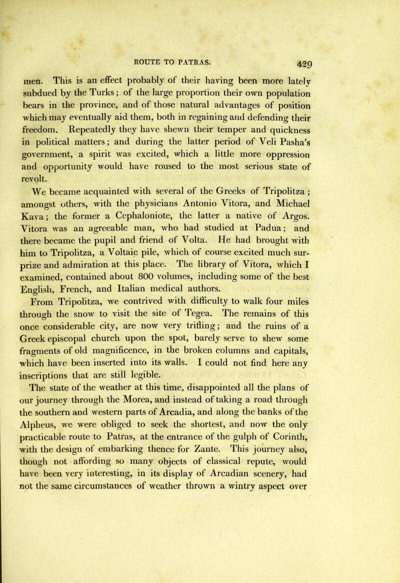 men. This is an effect probably of their having been more lately subdued by the Turks; of the large proportion their own population bears in the province, and of those natural advantages of position which may eventually aid them, both in regaining and defending their freedom. Repeatedly they have shewn their temper and quickness in political matters; and during the latter period of Veli Pasha's government, a spirit was excited, which a little more oppression and opportunity would have roused to the most serious state of revolt. We became acquainted with several of the Greeks of Tripolitza; amongst others, with the physicians Antonio Vitora, and Michael Kava; the former a Cephaloniote, the latter a native of Argos. Vitora was an agreeable man, who had studied at Padua; and there became the pupil and friend of Volta. He had brought with him to Tripolitza, a Voltaic pile, which of course excited much sur- prize and admiration at this place. The library of Vitora, which I examined, contained about 800 volumes, including some of the best English, French, and Italian medical authors. From Tripolitza, we contrived with difficulty to walk four miles through the snow to visit the site of Tegea. The remains of this once considerable city, are now very trifling; and the ruins of a Greek episcopal church upon the spot, barely serve to shew some fragments of old magnificence, in the broken columns and capitals, which have been inserted into its walls. I could not find here any inscriptions that are still legible. The state of the weather at this time, disappointed all the plans of our journey through the Morea, and instead of taking a road through the southern and western parts of Arcadia, and along the banks of the Alpheus, we were obliged to seek the shortest, and now the only practicable route to Patras, at the entrance of the gulph of Corinth, with the design of embarking thence for Zante. This journey also, though not affording so many objects of classical repute, would have been very interesting, in its display of Arcadian scenery, had not the same circumstances of weather thrown a wintry aspect over