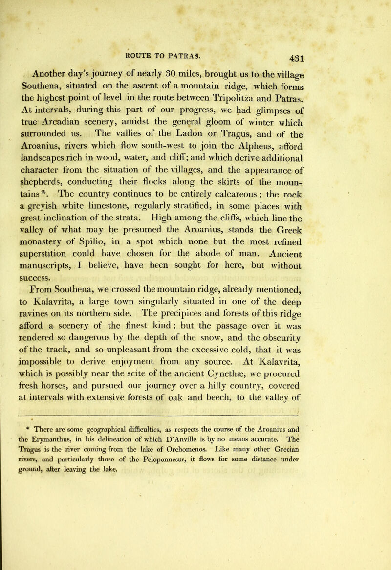 Another day's journey of nearly 30 miles, brought us to the village Southena, situated on the ascent of a mountain ridge, which forms the highest point of level in the route between Tripolitza and Patras. At intervals, during this part of our progress, we had glimpses of true Arcadian scenery, amidst the general gloom of winter which surrounded us. The vallies of the Ladon or Tragus, and of the Aroanius, rivers which flow south-west to join the Alpheus, afford landscapes rich in wood, water, and cliff; and which derive additional character from the situation of the villages, and the appearance of shepherds, conducting their flocks along the skirts of the moun- tains *. The country continues to be entirely calcareous; the rock a greyish white limestone, regularly stratified, in some places with great inclination of the strata. High among the cliffs, which line the valley of what may be presumed the Aroanius, stands the Greek monastery of Spilio, in a spot which none but the most refined superstition could have chosen for the abode of man. Ancient manuscripts, I believe, have been sought for here, but without success. From Southena, we crossed the mountain ridge, already mentioned, to Kalavrita, a large town singularly situated in one of the deep ravines on its northern side. The precipices and forests of this ridge afford a scenery of the finest kind; but the passage over it was rendered so dangei’oiis by the depth of the snow, and the obscurity of the track, and so unpleasant from the excessive cold, that it was impossible to derive enjoyment from any source. At Kalavrita, which is possibly near the scite of the ancient Cynethae, we procured fresh horses, and pursued our journey over a hilly country, covered at intervals with extensive forests of oak and beech, to the valley of * There are some geographical difficulties, as respects the course of the Aroanius and the Erymanthus, in his delineation of which D’Anville is by no means accurate. The Tragus is the river coming from the lake of Orchomenos. Like many other Grecian rivers, and particularly those of the Peloponnesus, it flows for some distance under ground, after leaving the lake.