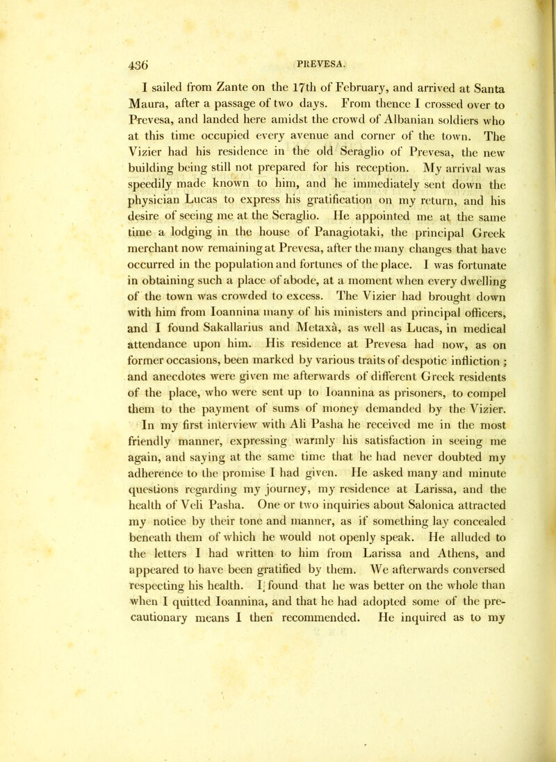 f 435 PREVESA. I sailed from Zante on the 17th of February, and arrived at Santa Maura, after a passage of two days. From thence I crossed over to Prevesa, and landed here amidst the crowd of Albanian soldiers who at this time occupied every avenue and corner of the town. The Vizier had his residence in the old Seraglio of Prevesa, the new building being still not prepared for his reception. My arrival was speedily made known to him, and he immediately sent down the physician Lucas to express his gratification on my return, and his desire of seeing me at the Seraglio. He appointed me at the same time a lodging in the house of Panagiotaki, the principal Greek merchant now remaining at Prevesa, after the many changes that have occurred in the population and fortunes of the place. I was fortunate in obtaining such a place of abode, at a moment when every dwelling of the town was crowded to excess. The Vizier had brought down with him from loannina many of his ministers and principal officers, and I found Sakallarius and Metaxa, as well as Lucas, in medical attendance upon him. His residence at Prevesa had now, as on former occasions, been marked by various traits of despotic infliction ; and anecdotes were given me afterwards of different Greek residents of the place, who were sent up to loannina as prisoners, to compel them to the payment of sums of money demanded by the Vizier. In my first interview with Ali Pasha he received me in the most friendly manner, expressing warmly his satisfaction in seeing me again, and saying at the same time that he had never doubted my adherence to the promise I had given. He asked many and minute questions regarding my journey, my residence at Larissa, and the health of Veli Pasha. One or two inquiries about Salonica attracted my notice by their tone and manner, as if something lay concealed beneath them of which he would not openly speak. He alluded to the letters I had written to him from Larissa and Athens, and appeared to have been gratified by them. We afterwards conversed respecting his health. I| found that he was better on the whole than when I quitted loannina, and that he had adopted some of the pre- cautionary means I then recommended. He inquired as to my