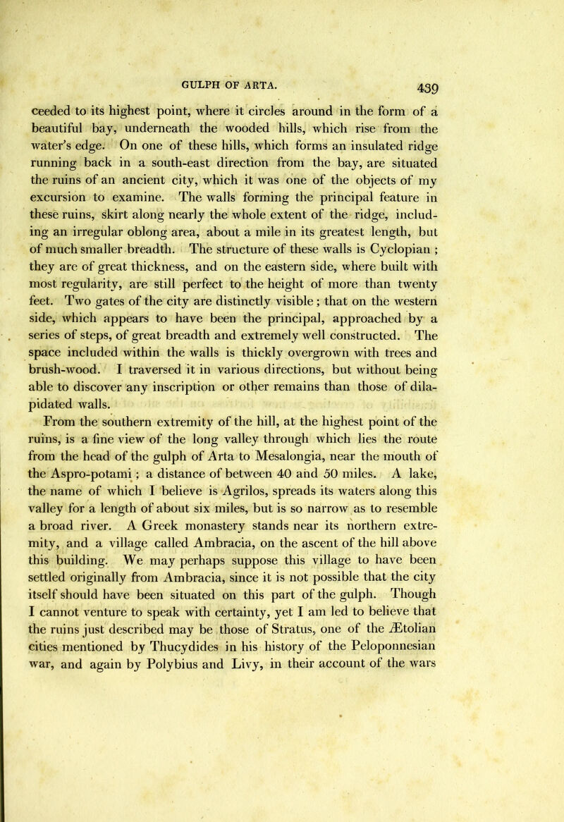 ceeded to its highest point, where it circles around in the form of a beautiful bay, underneath the wooded hills, which rise from the water^s edge. On one of these hills, which forms an insulated ridge running back in a south-east direction from the bay, are situated the ruins of an ancient city, which it was one of the objects of my excursion to examine. The walls forming the principal feature in these ruins, skirt along nearly the whole extent of the ridge, includ- ing an irregular oblong area, about a mile in its greatest length, but of much smaller breadth. The structure of these walls is Cyclopian ; they are of great thickness, and on the eastern side, where built with most regularity, are still perfect to the height of more than twenty feet. Two gates of the city are distinctly visible; that on the western side, which appears to have been the principal, approached by a series of steps, of great breadth and extremely well constructed. The space included within the walls is thickly overgrown with trees and brush-wood. I traversed it in various directions, but without being able to discover any inscription or other remains than those of dila- pidated walls. From the southern extremity of the hill, at the highest point of the ruins, is a fine view of the long valley through which lies the route from the head of the gulph of Arta to Mesalongia, near the mouth of the Aspro-potami; a distance of between 40 and 50 miles. A lake, the name of which I believe is Agrilos, spreads its waters along this valley for a length of about six miles, but is so narrow as to resemble a broad river. A Greek monastery stands near its northern extre- mity, and a village called Ambracia, on the ascent of the hill above this building. We may perhaps suppose this village to have been settled originally from Ambracia, since it is not possible that the city itself should have been situated on this part of the gulph. Though I cannot venture to speak with certainty, yet I am led to believe that the ruins just described may be those of Stratus, one of the -/Etolian cities mentioned by Thucydides in his history of the Peloponnesian war, and again by Polybius and Livy, in their account of the wars