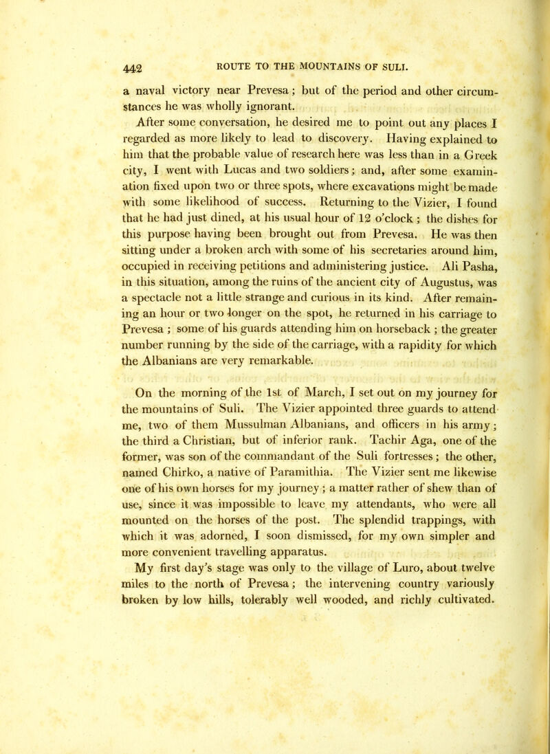 a naval victory near Prevesa; but of the period and other circum- stances he was wholly ignorant. After some conversation, he desired me to point out any places I regarded as more likely to lead to discovery. Having explained to him that the probable value of research here was less than in a Greek city, I went with Lucas and two soldiers; and, after some examin- ation fixed upon two or three spots, where excavations might be made with some likelihood of success. Returning to the Vizier, I found that he had just dined, at his usual hour of 12 o'clock ; the dishes for this purpose having been brought out from Prevesa. He was then sitting under a broken arch with some of his secretaries around him, occupied in receiving petitions and administering justice. Ali Pasha, in this situation, among the ruins of the ancient city of Augustus, was a spectacle not a little strange and curious in its kind. After remain- ing an hour or two longer on the spot, he returned in his carriage to Prevesa ; some of his guards attending him on horseback ; the greater number running by the side of the carriage, with a rapidity for which the Albanians are very remarkable. On the morning of the 1st of March, I set out on my journey for the mountains of Suli. The Vizier appointed three guards to attend- me, two of them Mussulman Albanians, and officers in his army; the third a Christian, but of inferior rank. Tachir Aga, one of the former, was son of the commandant of the Suli fortresses; the other, named Chirko, a native of Paramithia. The Vizier sent me likewise one of his own horses for my journey; a matter rather of shew than of use, since it was impossible to leave my attendants, who were all mounted on the horses of the post. The splendid trappings, with which it was adorned, I soon dismissed, for my own simpler and more convenient travelling apparatus. My first day's stage was only to the village of Luro, about twelve miles to the north of Prevesa; the intervening country variously broken by low hills, tolerably well wooded, and richly cultivated.