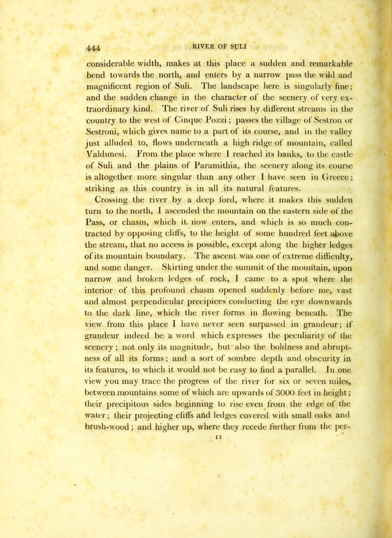 considerable width, makes at this place a sudden and remarkable bend towards the north, and enters by a narrow pass the wild and magnificent region of Suli. The landscape here is singularly fine; and the sudden change in the character of the scenery of very ex- traordinary kind. The river of Suli rises by different streams in the country to the west of Cinque Pozzi; passes the village of Sestron or Sestroni, which gives name to a part of its course, and in the valley just alluded to, flows underneath a high ridge of mountain, called Valdunesi. From the place where I reached its banks, to the castle of Suli and the plains of Paramithia, the scenery along its course is altogether more singular than any other I have seen in Greece; striking as this country is in all its natural features. Crossing the river by a deep ford, where it makes this sudden turn to the north, I ascended the mountain on the eastern side of the Pass, or chasm, which it now enters, and which is so much con- tracted by opposing cliffs, to the height of some hundred feet ai^ove the stream, that no access is possible, except along the higher ledges of its mountain boundary. The ascent was one of extreme difficulty, and some danger. Skirting under the summit of the mountain, upon narrow and broken ledges of rock, I came to a spot where the interior of this profound chasm opened suddenly before me, vast and almost perpendicular precipices’conducting the eye downwards to the dark line, which the river forms in flowing beneath. The view from this place I have never seen surpassed in grandeur; if grandeur indeed be a word which expresses the peculiarity of the scenery; not only its magnitude, but also the boldness and abrupt- ness of all its forms; and a sort of sombre depth and obscurity in its features, to which it would not be easy to find a parallel. In one view you may trace the progress of the river for six or seven miles, between mountains some of which are upwards of 3000 feet in height; their precipitous sides beginning to rise even from the edge of the water; their projecting cliffs afid ledges covered with small oaks and brush-wood; and higher up, where they recede further from the per- il