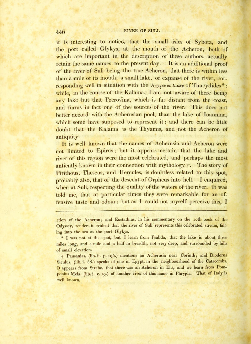 it is interesting to notiee^ that the small isles of Sybota, and the port called Glykys, at the mouth of the Acheron, bpth of which are important in the deseription of these authors, actually retain the same names to the present day. It is an additional proof of the river of Suli being the true Acheron, that there is within less than a mile of its mouth, a small lake, or expanse of the river, cor- responding well in situation with the Xif^vyj of Thueydides * *; while, in the course of the Kalama, I am not aware of there being any lake but that Tzerov'ina, which is far distant from the coast, and forms in fact one of the sources of the river. This does not better accord with the Aeherusian pool, than the lake of loannina, whieh some have supposed to represent it; and there can be little doubt that the Kalama is the Thyamis, and not the Acheron of antiquity. It is well known that the names of Acherusia and Acheron were not limited to Epirus; but it appears certain that the lake and river of this region were the most celebrated, and perhaps the most antiently know n in their connection with mythology T- The story of Pirithous, Theseus, and Hercules, is doubtless related to this spot, probably also, that of the descent of Orpheus into hell. I enquired, when at Suli, respecting the quality of the waters of the river. It was told me, that at particular times they were remarkable for an of- fensive taste and odour; but as I could not myself perceive this, I ation of the Acheron; and Eustathius, in his conunentary on the loth book of the Odyssey, renders it evident that the river of Suli represents this celebrated stream, fall- ing into the sea at the port Glykys. * I was not at this spot, but I learn from Psalida, that the lake is about three miles long, and a mile and a half in breadth, not very deep, and surrounded by hills of small elevation. f Pausanias, (lib. ii. p. 196.) mentions an Acherusia near Corinth; and Diodorus Siculus, (hb. i. 86.) speaks of one in Egypt, in the neighbourhood of the Catacombs. It appears from Strabo, that there was an Acheron in Elis, and we learn from Pom- ponius Mela, (lib. i. c. 19.) of another river of this name in Phrygia. That of Italy is well known.