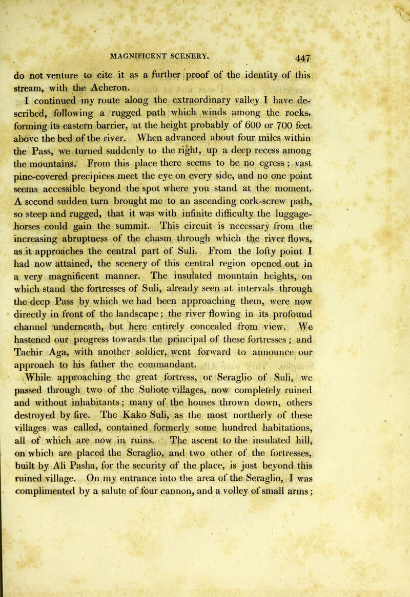 MAGNIFICENT SCENERY. do not venture to cite it as a further proof of the identity of this stream, with the Acheron. I continued my route along the extraordinary valley I have de- scribed, following a rugged path which winds among the rocks, forming its eastern barrier, at the height probably of 600 or 700 feet above the bed of the river. When advanced about four miles within the Pass, we turned suddenly to the right, up a deep recess among the mountains. From this place there seems to be no egress; vast pine-covered precipices meet the eye on every side, and no one point seems accessible beyond the spot where you stand at the moment. A second sudden turn brought me to an ascending cork-screw path, so steep and rugged, that it was with infinite difficulty the luggage- horses could gain the summit. This circuit is necessary from the increasing abruptness of the chasm through which the river flows, as it approaches the central part of Suli. From the lofty point I had now attained, the scenery of this central region opened out in a very magnificent manner. The insulated mountain heights, on which stand the fortresses of Suli, already seen at intervals through the deep Pass by which we had been approaching them, were now directly in front of the landscape; the river flowing in its profound channel underneath, but here entirely concealed from view. We hastened our progress towards the principal of these fortresses ; and Tachir Aga, with another soldier, went forward to announce our approach to his father the commandant. While approaching the great fortress, or Seraglio of Suli, we passed through two of the Suliote villages, now completely ruined and without inhabitants; many of the houses thrown down, others destroyed by fire. The Kako Suli, as the most northerly of these villages was called, contained formerly some hundred habitations, all of which are now in ruins. The ascent to the insulated hill, on which are placed the Seraglio, and two other of the fortresses, built by Ali Pasha, for the security of the place, is just beyond this ruined village. On my entrance into the area of the Seraglio, I was complimented by a salute of four cannon, and a volley of small arms;