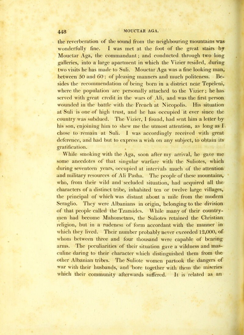 the reverberation of the sound from the neighbouring mountains was wonderfully fine. I was met at the foot of the great stairs by Mouclar Aga, the commandant; and conducted through two long galleries, into a large apartment in which the Vizier resided, during two visits he has made to Suli. Mouctar Aga was a fine looking man, between 50 and 60; of pleasing manners and much politeness. Be- sides the recommendation of being born in a district near Tepeleni, where the population are personally attached to the Vizier; he has served with gi-eat credit in the wars of Ali, and was the first person wounded in the battle with the French at Nicopolis. His situation at Suli is one of high trust, and he has occupied it ever since the country was subdued. The Vizier, I found, had sent him a letter by his son, enjoining him to shew me the utmost attention, as long as I chose to remain at Suli. I was accordingly received with great deference, and had but to express a wish on any subject, to obtain its gratification. While smoking with the Aga, soon after my arrival, he gave me some anecdotes of that singular warfare with the Suliotes, Avhich during seventeen years, occupied at intervals much of the attention and military resources of Ali Pasha. The people of these mountains, who, from their wild and secluded situation, had acquired all the characters of a distinct tribe, inhabited ten or twelve large villages, the principal of which was distant about a mile from the modern Seraglio. They were Albanians in origin, belonging to the division of that people called the Tzamides. While many of their country- men had become Mahometans, the Suliotes retained the Christian religion, but in a rudeness of form accordant with the manner in which they lived. Their number probably never exceeded 12,000, of whon) between three and four thousand were capable of bearing arms. The peculiarities of their situation gave a wildness and mas- culine daring to their character which distinguished them from the other Albanian tribes. The Suliote women partook the dangers of war with their husbands, and bore together with them the miseries which their community afterwards suffered. It is related as an