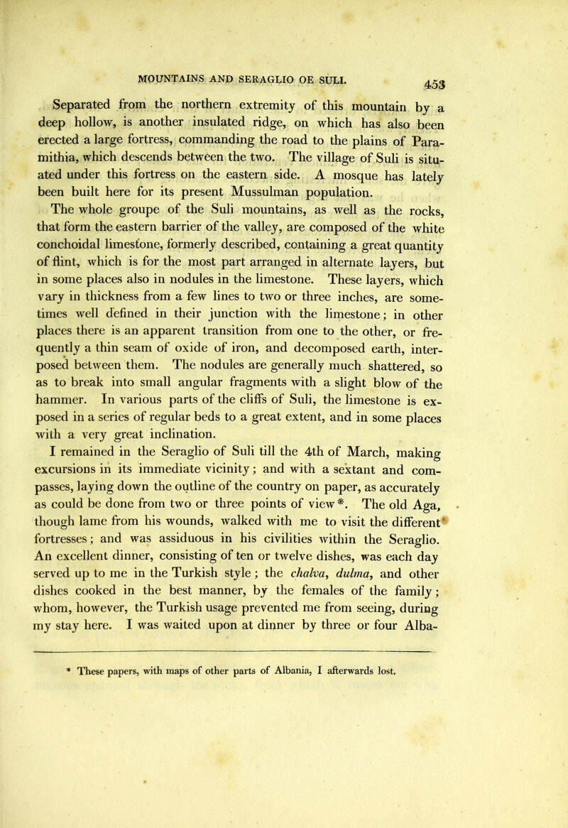 453 Separated from the northern extremity of this mountain by a deep hollow, is another insulated ridge, on which has also been erected a large fortress, commanding the road to the plains of Para- mithia, which descends between the two. The village of Suli is situ- ated under this fortress on the eastern side. A mosque has lately been built here for its present Mussulman population. The whole groupe of the Suli mountains, as well as the rocks, that form the eastern barrier of the valley, are composed of the white conchoidal limestone, formerly described, containing a great quantity of flint, which is for the most part arranged in alternate layers, but in some places also in nodules in the limestone. These layers, which vary in thickness from a few lines to two or three inches, are some- times well defined in their junction with the limestone; in other places there is an apparent transition from one to the other, or fre- quently a thin seam of oxide of iron, and decomposed earth, inter- posed between them. The nodules are generally much shattered, so as to break into small angular fragments with a slight blow of the hammer. In various parts of the cliffs of Suli, the limestone is ex- posed in a series of regular beds to a great extent, and in some places with a very great inclination. I remained in the Seraglio of Suli till the 4th of March, making excursions in its immediate vicinity; and with a sextant and com- passes, laying down the outline of the country on paper, as accurately as could be done from two or three points of view *. The old Aga, though lame from his wounds, walked with me to visit the different‘ fortresses; and was assiduous in his civilities within the Seraglio. An excellent dinner, consisting of ten or twelve dishes, was each day served up to me in the Turkish style; the chalva, dulma, and other dishes cooked in the best manner, by the females of the family; whom, however, the Turkish usage prevented me from seeing, during my stay here. I was waited upon at dinner by three or four Alba- * These papers, with maps of other parts of Albania, I afterwards lost.