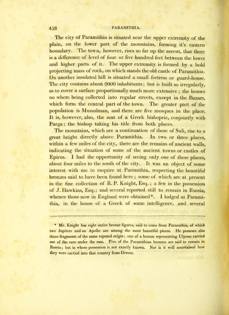 The city of Paramithia is situated near the upper extremity of the plain, on the lower part of the mountains, forming it’s eastern boundary. The town, however, rises so far up the ascent, that there is a difference of level of four or five hundred feet between the lower and higher parts of it. The upper extremity is formed by a bold projecting mass of rock, on which stands the old castle of Paramithia. On another insulated hill is situated a small fortress or guard-house, The city contains about 9000 inhabitants; but is built so irregularly, as to cover a surface proportionally much more extensive ; the houses no where being collected into regular streets, except in the Bazars, which form the central part of the town. The greater part of the population is ’Mussulman, and there are five mosques in the place. It is, however, also, the seat of a Greek bishopric, conjointly with Parga; the bishop taking his title from both places. The mountains, which are a continuation of those of Suli, rise to a great height directly above Paramithia. In two or three places, within a few miles of the city, there are the remains of ancient walls, indicating the situation of some of the ancient towns or castles of Epirus. I had the opportunity of seeing only one of these places, about four miles to the south of the city. It Avas an object of some interest with me to enquire at Parimithia, respecting the beautiful bronzes said to have been found here ; some of which are at present in the fine collection of R. P. Knight, Esq.; a few in the possession of J. Hawkins, Esq.; and several reported still to remain in Russia, whence those now in England were obtained *. I lodged at Parami- thia, in the house of a Greek of some intelligence, and several * Mr. Knight has eight entire bronze figures, said to come from Paramithia, of which two Jupiters and an Apollo are among the most beautiful pieces. He posseses also three fragments of the same reputed origin; one of a bronze representing Ulysses carried out of the cave imder the ram. Five of the Paramithian bronzes are said to remain in Russia; but in whose possession is not exactly known. Nor is it well ascertained how they were carried into that country from Greece.