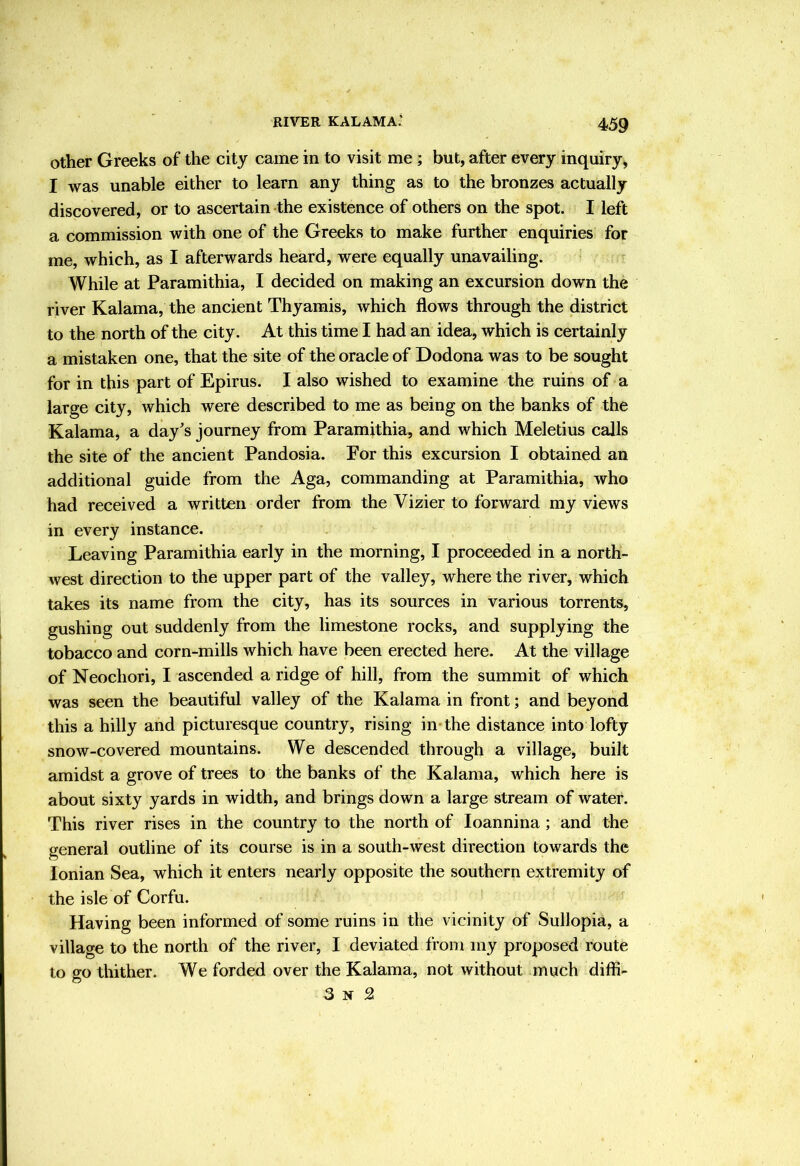 RIVER KALAMA.‘ Other Greeks of the city came in to visit me; but, after every inquiry, I was unable either to learn any thing as to the bronzes actually discovered, or to ascertain the existence of others on the spot. I left a commission with one of the Greeks to make further enquiries for me, which, as I afterwards heard, were equally unavailing. While at Paramithia, I decided on making an excursion down the river Kalama, the ancient Thyamis, which flows through the district to the north of the city. At this time I had an idea, which is certainly a mistaken one, that the site of the oracle of Dodona was to be sought for in this part of Epirus. I also wished to examine the ruins of a large city, which were described to me as being on the banks of the Kalama, a day's journey from Paramithia, and which Meletius calls the site of the ancient Pandosia. For this excursion I obtained an additional guide from the Aga, commanding at Paramithia, who had received a written order from the Vizier to forward my views in every instance. Leaving Paramithia early in the morning, I proceeded in a north- west direction to the upper part of the valley, where the river, which takes its name from the city, has its sources in various torrents, gushing out suddenly from the limestone rocks, and supplying the tobacco and corn-mills which have been erected here. At the village of Neochori, I ascended a ridge of hill, from the summit of which was seen the beautiful valley of the Kalama in front; and beyond this a hilly and picturesque country, rising in-the distance into lofty snow-covered mountains. We descended through a village, built amidst a grove of trees to the banks of the Kalama, which here is about sixty yards in width, and brings down a large stream of water. This river rises in the country to the north of loannina; and the general outline of its course is in a south-west direction towards the Ionian Sea, which it enters nearly opposite the southern extremity of the isle of Corfu. Having been informed of some ruins in the vicinity of Sullopia, a village to the north of the river, I deviated from my proposed route to go thither. We forded over the Kalama, not without much diffi- 3 N SI