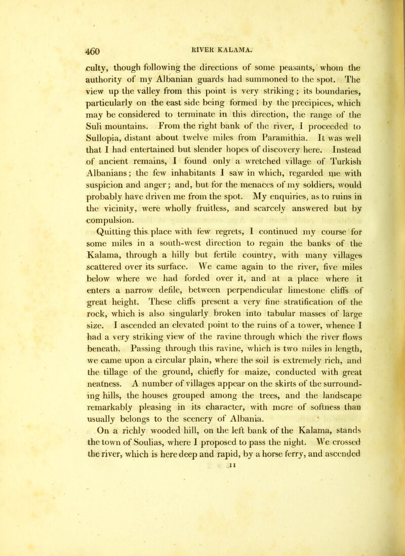 ;■ w- ■ culty, though following the directions of some peasants, whom the authority of my Albanian guards had summoned to the spot. The view up the valley from this point is very striking; its boundaries, particularly on the east side being formed by the precipices, which may be considered to terminate in this direction, the range of the Suli mountains. From the right bank of the river, I proceeded to Sullopia, distant about twelve miles from Paramithia. It was well that I had entertained but slender hopes of discovery here. Instead of ancient remains, I found only a wretched village of Turkish Albanians; the few inhabitants I saw in which, regarded me with suspicion and anger; and, but for the menaces of my soldiers, would probably have driven me from the spot. My enquiries, as to ruins in the vicinity, were wholly fruitless, and scarcely answered but by compulsion. Quitting this place with few regrets, I continued 1113'^ course for some miles in a south-west direction to regain the banks of the Kalama, through a hilly but fertile country, Avith many villages scattered over its surface. We came again to the river, five miles below where we had forded over it, and at a place Avhere it enters a narrow defile, between perpendicular limestone cliffs of great height. These cliffs present a very fine stratification of the rock, which is also singularly broken into tabular masses of large size. I ascended an elevated point to the ruins of a tower, Avhence I had a very striking view of the ravine through which the river flows beneath. Passing through this ravine, which is tAVO miles in length, Ave came upon a circular plain, where the soil is extremely rich, and the tillage of the ground, chiefly for maize, conducted Avith great neatness. A number of villages appear on the skirts of the surround- ing hills, the houses grouped among the trees, and the landscape remarkably pleasing in its character, Avith mere of softness than usually belongs to the scenery of Albania. On a richly wooded hill, on the left bank of the Kalama, stands thetoAvn of Soulias, Avhere I proposed to pass the night. We crossed the river, which is here deep and rapid, by a horse ferry, and ascended IX