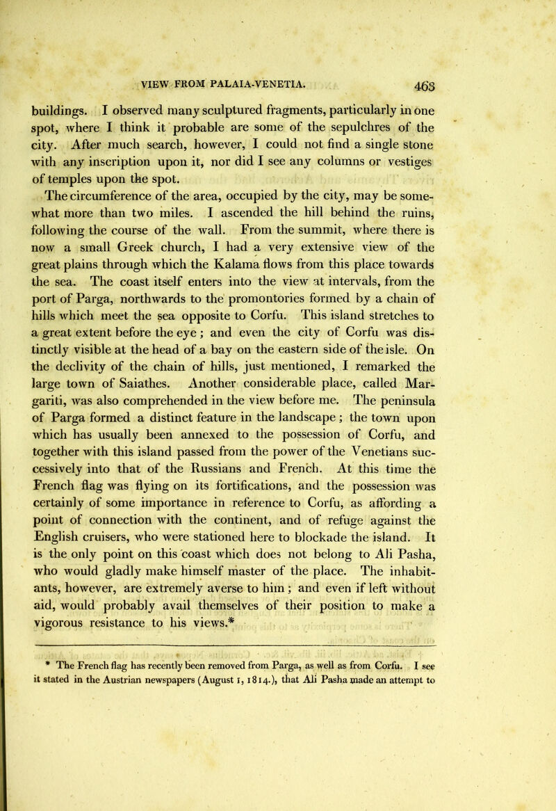 buildings. I observed many sculptured fragments, particularly in one spot, where I think it probable are some of the sepulchres of the city. After much search, however, I could not find a single stone with any inscription upon it, nor did I see any columns or vestiges of temples upon the spot. The circumference of the area, occupied by the city, may be some- what more than two miles. I ascended the hill behind the ruins, following the course of the wall. From the summit, where there is now a small Greek church, I had a very extensive view of the great plains through which the Kalama flows from this place towards the sea. The coast itself enters into the view at intervals, from the port of Parga, northwards to the promontories formed by a chain of hills which meet the sea opposite to Corfu. This island stretches to a great extent before the eye; and even the city of Corfu was dis- tinctly visible at the head of a bay on the eastern side of the isle. On the declivity of the chain of hills, just mentioned, I remarked the large town of Saiathes. Another considerable place, called Mar- gariti, was also comprehended in the view before me. The peninsula of Parga formed a distinct feature in the landscape ; the town upon which has usually been annexed to the possession of Corfu, and together with this island passed from the power of the Venetians suc- cessively into that of the Russians and French. At this time the French flag was flying on its fortifications, and the possession was certainly of some importance in reference to Corfu, as aflbrding a point of connection with the continent, and of refuge against the English cruisers, who were stationed here to blockade the island. It is the only point on this coast which does not belong to Ali Pasha, who would gladly make himself master of the place. The inhabit- ants, however, are extremely averse to him; and even if left without aid, would probably avail themselves of their position to make a vigorous resistance to his views.* * The French flag has recently been removed from Parga, as well as from Corfu. I see it stated in the Austrian newspapers (August i, 1814.), that Ali Pasha wade an attempt to